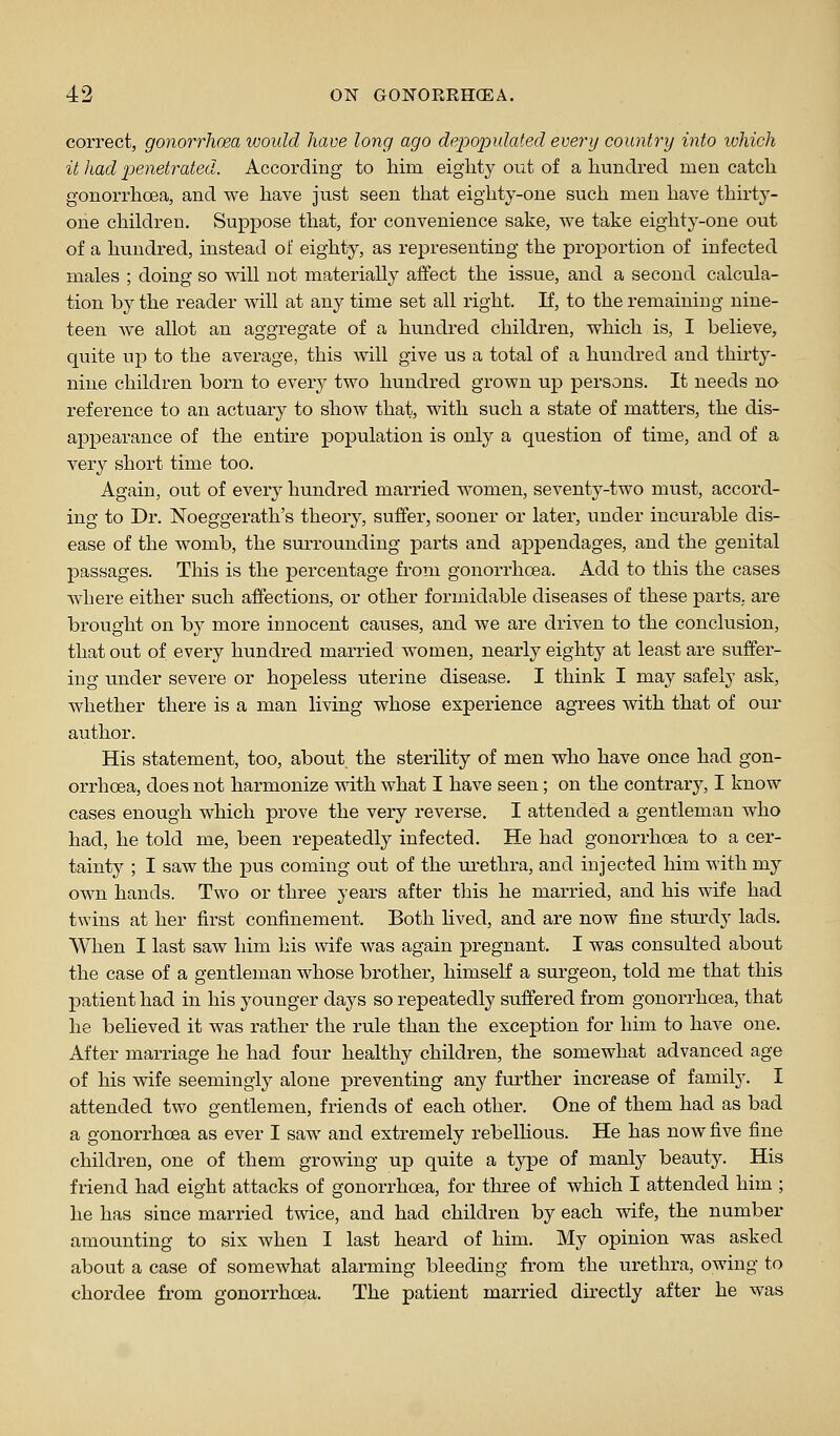 correct, gonorrhoea would have long ago depopulated every country into which it had penetrated. According to him eighty out of a hundred men catch gonorrhoea, and we have just seen that eighty-one such men have thirty- one children. Suppose that, for convenience sake, we take eighty-one out of a hundred, instead of eighty, as rej)resenting the projDortion of infected males ; doing so will not materially affect the issue, and a second calcula- tion by the reader will at any time set all right. If, to the remaining nine- teen we allot an aggregate of a hundred children, which is, I believe, quite up to the avei-age, this will give us a total of a hundred and thirty- nine children born to every two hundred grown up persons. It needs no reference to an actuary to show that, with such a state of matters, the dis- appearance of the entire population is only a question of time, and of a very short time too. Again, out of every hundred married women, seventy-two must, accord- ing to Dr. Noeggerath's theory, suffer, sooner or later, under incurable dis- ease of the womb, the surrounding parts and appendages, and the genital passages. This is the percentage from gonorrhoea. Add to this the cases where either such affections, or other formidable diseases of these parts, are brought on by more innocent causes, and we are driven to the conclusion, that out of evei-y hundred married women, nearly eighty at least are suffer- ing under severe or hopeless uterine disease. I think I may safely ask, whether there is a man living whose experience agrees with that of our author. His statement, too, about the sterility of men who have once had gon- orrhoea, does not harmonize with what I have seen; on the contrary, I know cases enough which prove the very reverse, I attended a gentleman who had, he told me, been repeatedly infected. He had gonorrhoea to a cer- tainty ; I saw the pus coming out of the urethra, and injected him with my own hands. Two or three years after this he married, and his wife had twins at her first confinement. Both lived, and are now fine sturdy lads. When I last saw him his wife was again pregnant. I was consulted about the case of a gentleman whose brother, himself a surgeon, told me that this patient had in his younger days so repeatedly suffered from gonorrhoea, that he believed it was rather the rule than the exception for him to have one. After marriage he had four healthy children, the somewhat advanced age of his wife seemingly alone preventing any further increase of family. I attended two gentlemen, friends of each other. One of them had as bad a gonorrhoea as ever I saw and extremely rebelhous. He has now five fine children, one of them growing up quite a type of manly beauty. His friend had eight attacks of gonorrhoea, for three of which I attended him ; he has since married twice, and had children by each wife, the number amounting to six when I last heard of him. My opinion was asked about a case of somewhat alarming bleeding from the urethra, owing to chordee from gonorrhoea. The patient married directly after he was