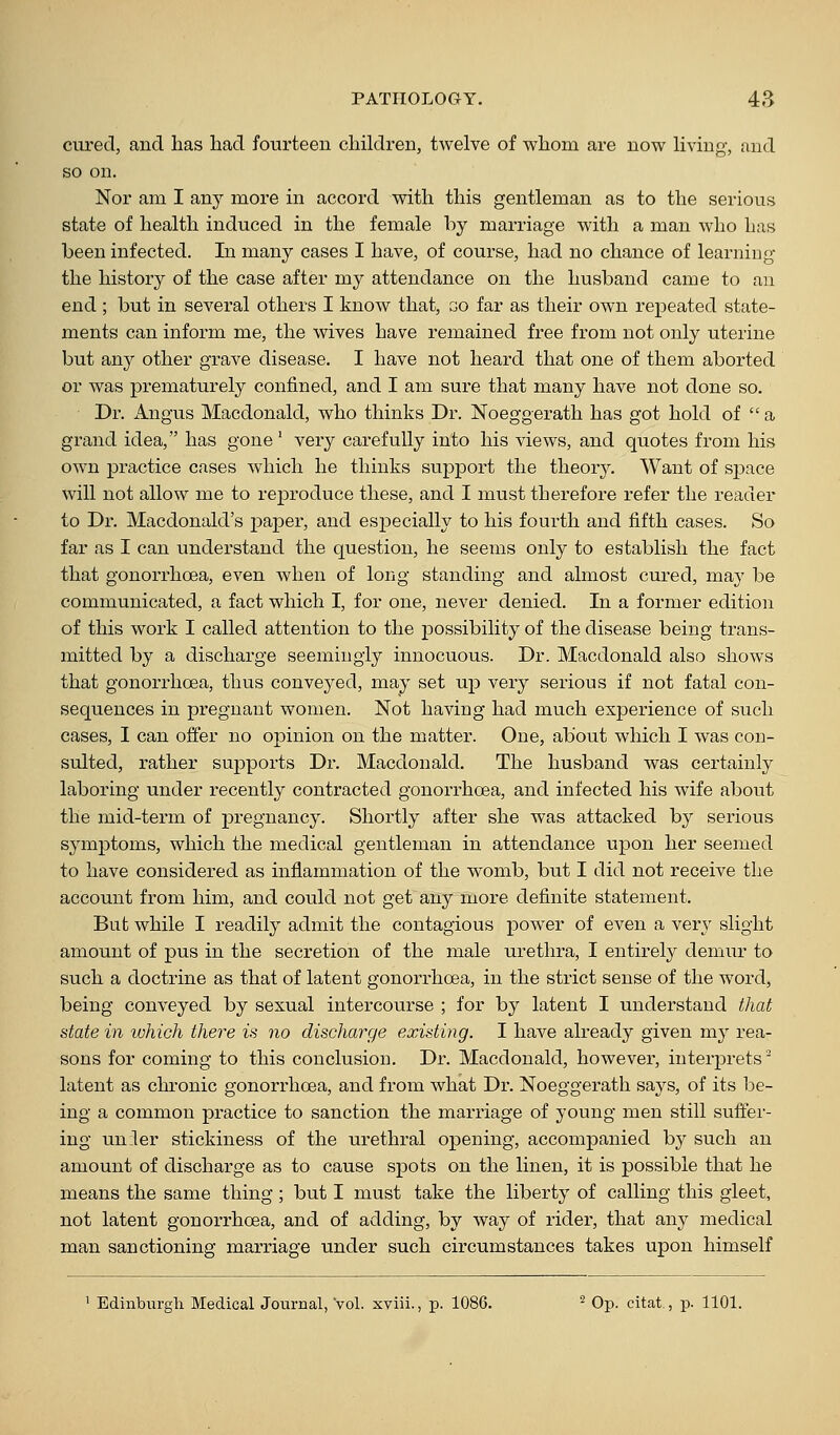 cvu-ecl, and has had fourteen children, twelve of whom are now living, and so on. Nor am I any more in accord with this gentleman as to the serious state of health induced in the female by marriage with a man who has been infected. In many cases I have, of course, had no chance of learning the history of the case after my attendance on the husband came to an end ; but in several others I know that, go far as their own repeated state- ments can inform me, the wives have remained free from not only uterine but an}^ other grave disease. I have not heard that one of them aborted or was prematurely confined, and I am sure that many have not done so. Dr. Angus Macdonald, who thinks Dr. Noeggerath has got hold of  a grand idea, has gone' very carefully into his views, and quotes from his own practice cases which he thinks support the theory. Want of space will not allow me to reproduce these, and I must therefore refer the reader to Dr. Macdonald's paper, and especially to his fourth and fifth cases. So far as I can understand the question, he seems only to establish the fact that gonorrhoea, even when of long standing and almost cured, may be communicated, a fact which I, for one, never denied. In a former edition of this work I called attention to the possibility of the disease being trans- mitted by a discharge seemingly innocuous. Dr. Macdonald also shows that gonorrhoea, thus conveyed, may set up very serious if not fatal con- sequences in pregnant women. Not having had much experience of such cases, I can offer no opinion on the matter. One, about which I was con- sulted, rather supports Dr. Macdonald, The husband was certainly laboring under recently contracted gonorrhoea, and infected his wife about the mid-term of pregnancy. Shortly after she was attacked by serious symptoms, which the medical gentleman in attendance upon her seemed to have considered as inflammation of the womb, but I did not receive the account from him, and could not get any more definite statement. But Avhile I readily admit the contagious power of even a very slight amount of pus in the secretion of the male urethra, I entirely demiu' to such a doctrine as that of latent gonorrhoea, in the strict sense of the word, being conveyed by sexual intercourse ; for by latent I understand that state in which there is no discharge existing. I have already given ni}- rea- sons for coming to this conclusion. Dr. Macdonald, however, interiDrets^ latent as chronic gonorrhoea, and from what Di\ Noeggerath says, of its be- ing a common practice to sanction the marriage of young men still suffer- ing un:ler stickiness of the urethral opening, accompanied by such an amount of discharge as to cause spots on the linen, it is possible that he means the same thing ; but I must take the liberty of calling this gleet, not latent gonorrhoea, and of adding, by way of rider, that any medical man sanctioning marriage under such circumstances takes upon himself 1 Edinburgla Medical Journal, vol. xviii., p. 1086. ^ Op. citat., p. 1101.