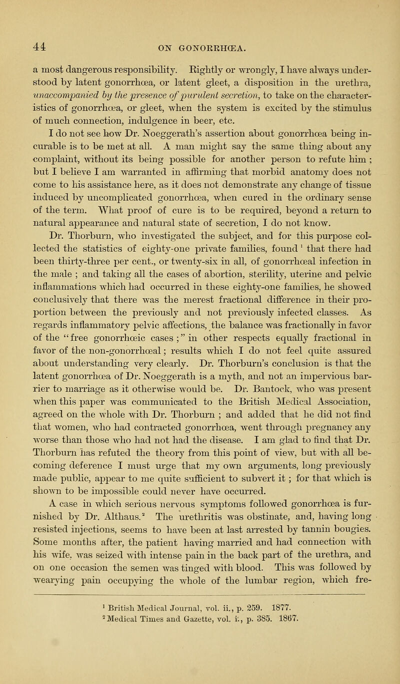 a most dangerous responsibility. Eightly or wrongly, I have always under- stood by latent gonorrhoea, or latent gleet, a disposition in the urethra, unaccompanied by the presence of p)urident secretion, to take on the character- istics of gonorrhoea, or gleet, when the system is excited by the stimulus of much connection, Indulgence in beer, etc. I do not see how Dr. Noeggerath's assertion about gonorrhoea being in- curable is to be met at all. A man might say the same thing about any complaint, without its being possible for another person to refute him ; but I believe I am warranted in affirming that morbid anatomy does not come to his assistance here, as it does not demonstrate any change of tissue induced by uncomplicated gonorrhoea, when cured in the ordinary sense of the term. What proof of cure is to be required, beyond a return to natural appearance and natural state of secretion, I do not know. Dr. Thorburn, who investigated the subject, and for this purpose col- lected the statistics of eighty-one private families, found ' that there had been thirty-three per cent., or twenty-six in all, of gonorrhoeal infection in the male ; and taking all the cases of abortion, sterility, uterine and pelvic inflammations which had occurred in these eighty-one famihes, he showed conclusively that there was the merest fractional difference in their pro- j)ortion between the previously and not previously infected classes. As regards inflammatory pelvic affections, the balance was fractionally in favor of the free gonorrhoeic cases; in other respects equally fractional in favor of the non-gonorrhoeal; results which I do not feel quite assured about understanding very clearly. Dr. Thorburn's conclusion is that the latent gonorrhoea of Dr. Noeggerath is a myth, and not an imper\'ious bar- rier to marriage as it otherwise would be. Dr. Bantock, who was present when this paper was communicated to the British Medical Association, agreed on the whole Avith Dr. Thorburn ; and added that he did not find that women, who had contracted gonorrhoea, went through pregnancy any worse than those who had not had the disease. I am glad to find that Dr. Thorburn has refuted the theory from this point of view, but with all be- coming deference I must urge that my own arguments, long previously made public, appear to me quite sufficient to subvert it ; for that which is shoAvn to be impossible could never have occurred. A case in which serious nervous symptoms followed gonorrhoea is fur- nished by Dr. Althaus. The lu-ethritis was obstinate, and, having long resisted injections, seems to have been at last arrested by tannin bougies. Some months after, the patient having married and had connection with his wife, was seized with intense pain in the back part of the urethra, and on one occasion the semen was tinged with blood. This was followed by wearying pain occupying the whole of the lumbar region, which fre- ' British Medical Journal, vol. ii., p. 259. 1877. 'Medical Times aud Gazette, vol. i:, p. 385. 1867.