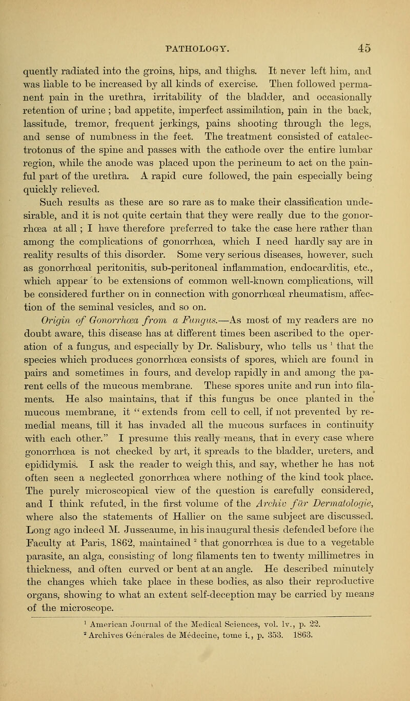 quently radiated into the groins, hips, and thighs. It never left him, and was liable to be increased by all kinds of exercise. Then followed perma- nent pain in the urethra, irritability of the bladder, and occasionally retention of urine ; bad appetite, imperfect assimilation, pain in the back, lassitude, tremor, frequent jerkings, pains shooting through the legs, and sense of numbness in the feet. The treatment consisted of catalec- trotonus of the spine and passes with the cathode over the entire lumbar region, while the anode was placed upon the perineum to act on the pain- ful part of the urethra. A rapid cure followed, the pain especially being quickly relieved. Such results as these are so rare as to make their classification unde- sirable, and it is not quite certain that they were really due to the gonor- rhoea at all; I have therefore preferred to take the case here rather than among the complications of gonorrhoea, which I need hardly say are in reality results of this disorder. Some very serious diseases, however, such as gonorrhoeal peritonitis, sub-peritoneal inflammation, endocarditis, etc., which appear to be extensions of common well-known complications, Avill be considered further on in connection with gonorrhoeal rheumatism, affec- tion of the seminal vesicles, and so on. Origin of Gonorrhosa from a Fungus.—As most of my readers are no doubt aware, this disease has at different times been ascribed to the oper- ation of a fungus, and especially by Dr. Salisbury, who tells us ' that the species which produces gonorrhoea consists of spores, which are found in pairs and sometimes in fours, and develop rapidly in and among the pa- rent cells of the mucous membrane. These spores unite and run into fila- ments. He also maintains, that if this fungus be once planted in the mucous membrane, it  extends from cell to cell, if not prevented by re- medial means, till it has invaded all the mucous surfaces in continuity with each other. I presume this really means, that in every case where gonorrhoea is not checked by art, it spreads to the bladder, ureters, and epididymis. I ask the reader to weigh this, and say, whether he has not often seen a neglected gonorrhoea where nothing of the kind took place. The purely microscopical view of the question is carefully considered, and I think refuted, in the first volume of the Archiv far Dermatologie, where also the statements of Hallier on the same subject are discussed. Long ago indeed M. Jusseaume, in his inaugural thesis defended before the Faculty at Paris, 1862, maintained that gonorrhoea is due to a vegetable parasite, an alga, consisting of long filaments ten to twenty millimetres in thickness, and often curved or bent at an angle. He described minutely the changes which take place in these bodies, as also their reproductive organs, showing to what an extent self-deception may be carried by means of the microscope. ^ American Journal of the Medical Sciences, vol. Iv., p. 22. '^ Archives G-enerales de Medecine, tome i., p. 353. 1863.