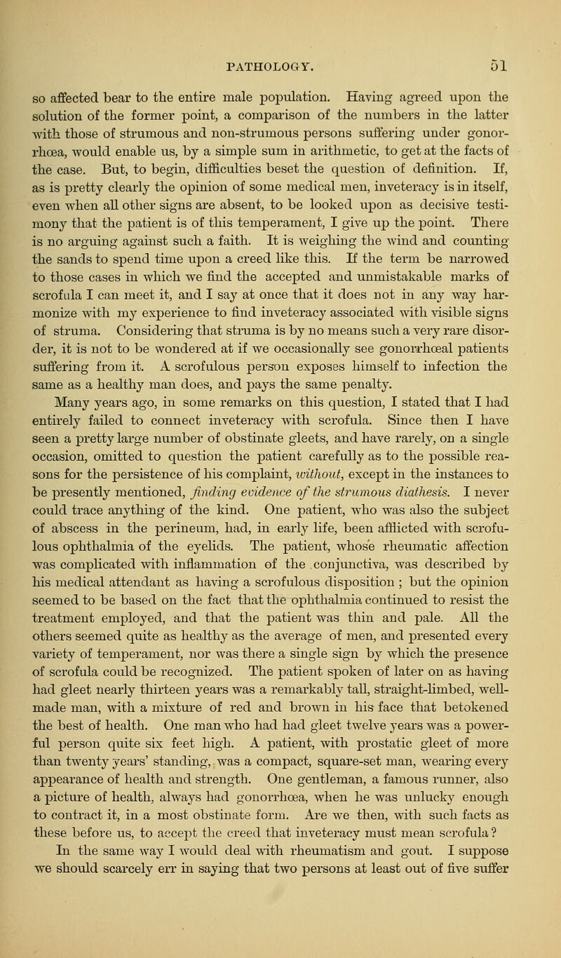 SO affected bear to the entire male population. Having agreed upon the solution of the former point, a comparison of the numbers in the latter with those of strumous and non-strumous persons suffering under gonor- rhoea, would enable us, by a simple sum in arithmetic, to get at the facts of the case. But, to begin, difficulties beset the question of definition. If, as is pretty clearly the opinion of some medical men, inveteracy is in itself, even when all other signs are absent, to be looked upon as decisive testi- mony that the patient is of this temperament, I give up the point. There is no arguing against such a faith. It is weighing the wind and counting the sands to spend time upon a creed like this. If the term be narrowed to those cases in which we find the accepted and unmistakable marks of scrofula I can meet it, and I say at once that it does not in any way har- monize with my experience to find inveteracy associated with visible signs of struma. Considering that struma is by no means such a very rare disor- der, it is not to be wondered at if we occasionally see gonorrhoeal patients suffering from it. A scrofulous person exposes himself to infection the same as a healthy man does, and pays the same penalty. Many years ago, in some remarks on this question, I stated that I had entirely failed to connect inveteracy with scrofula. Since then I have seen a pretty large number of obstinate gleets, and have rarely, on a single occasion, omitted to question the patient carefully as to the possible rea- sons for the persistence of his complaint, loithout, except in the instances to be presently mentioned, finding evidence of the strumous diathesis. I never could trace anything of the kind. One patient, who was also the subject of abscess in the perineum, had, in early life, been afflicted with scrofu- lous ophthalmia of the eyelids. The patient, whose rheumatic affection was complicated wdth inflammation of the conjunctiva, was described by his medical attendant as having a scrofulous disposition ; but the opinion seemed to be based on the fact that the ophthalmia continued to resist the treatment employed, and that the patient was thin and pale. All the others seemed quite as healthy as the average of men, and presented every variety of temperament, nor was there a single sign by which the presence of scrofula could be recognized. The patient spoken of later on as having had gleet nearly thirteen years was a remai'kably tall, straight-limbed, well- made man, with a mixtm'e of red and brown in his face that betokened the best of health. One man who had had gleet twelve years was a power- ful person quite six feet high. A patient, with prostatic gleet of more than twenty years' standing, was a compact, square-set man, wearing every appearance of health and strength. One gentleman, a famous runner, also a picture of health, always had gonorrhoea, when he was unlucky enough to contract it, in a most obstinate form. Are we then, with such facts as these before us, to accept the creed that inveteracy must mean scrofula ? In the same way I would deal with rheumatism and gout. I suppose we should scarcely err in saying that two persons at least out of five suffer