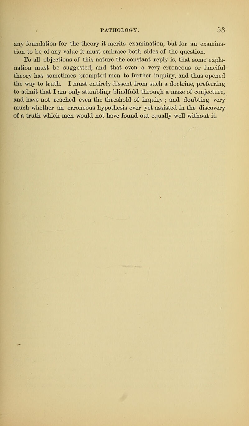 any foundation for the theory it merits examination, but for an examina- tion to be of any value it must embrace both sides of the question. To all objections of this nature the constant reply is, that some expla- nation must be suggested, and that even a very erroneous or fanciful theory has sometimes prompted men to further inquiry, and thus opened the way to truth. I must entirely dissent from such a doctrine, preferring to admit that I am only stumbling blindfold through a maze of conjecture, and have not reached even the threshold of inquiry ; and doubting very much whether an erroneous hypothesis ever yet assisted in the discovery of a truth which men would not have found out equally well without it.