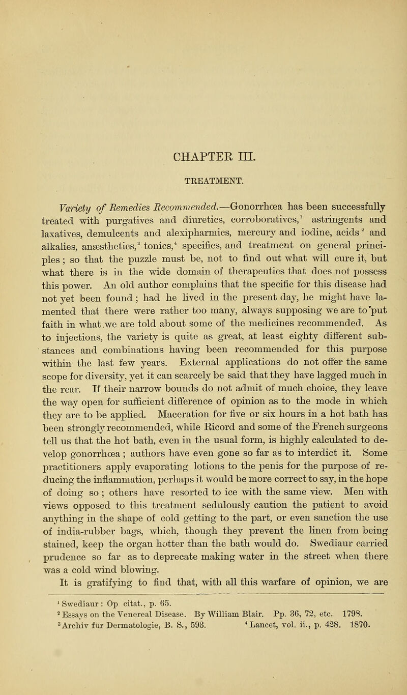 CHAPTER III. TREATMENT. Variety of Remedies Recommended.—Gonorrhoea has been successfully treated with purgatives and diuretics, corroboratives/ astringents and laxatives, demulcents and alexipharmics, mercury and iodine, acids' and alkalies, anaesthetics,' tonics,' specifics, and treatment on general princi- ples ; so that the puzzle must be, not to find out what will cure it, but what there is in the wide domain of therapeutics that does not possess this power. An old author complains that the specific for this disease had not yet been found ; had he lived in the present day, he might have la- mented that there were rather too many, always supposing we are to 'put faith in what .we are told about some of the medicines recommended. As to injections, the variety is quite as great, at least eighty different sub- stances and combinations having been recommended for this purpose within the last few years. External applications do not offer the same scope for diversity, yet it can scarcely be said that they have lagged much in the rear. If their narrow bounds do not admit of much choice, they leave the way open for sufficient difference of opinion as to the mode in which they are to be applied. Maceration for five or six hours in a hot bath has been strongly recommended, while Ricord and some of the French surgeons tell us that the hot bath, even in the usual form, is highly calculated to de- velop gonorrhoea ; authors have even gone so far as to interdict it. Some practitioners apply evaporating lotions to the penis for the pui-pose of re- ducing the inflammation, perhaps it would be more correct to say, in the hope of doing so ; others have resorted to ice vsdth the same view. Men with views opposed to this treatment sedulously caution the patient to avoid anything in the shape of cold getting to the part, or even sanction the use of india-rubber bags, which, though they prevent the linen from being stained, keep the organ hotter than the bath would do. Swediaur carried prudence so far as to deprecate making water in the street when there was a cold wind blowing. It is gratifying to find that, with all this warfare of opinion, we are ' Swediaur : Op citat., p. 65. ' Essays on the Venereal Disease. By William Blair. Pp. 36, 72, etc. 179S. ^Arcliiv fur Dermatologie, B. S., 593. Lancet, vol. ii., p. 428. 1870.