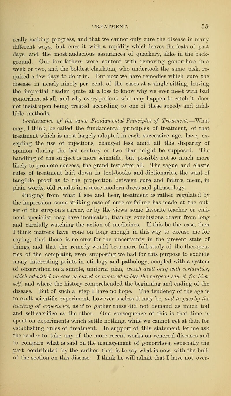 really making progress, and that we cannot only cure the disease in many different ways, but cure it with a rapidity which leaves the feats of past days, and the most audaciou.s assurances of quackery, alike in the back- ground. Our fore-fathers were content with removing gonorrhoea in a week or two, and the boldest charlatan, who undertook the same task, re- quired a few days to do it in. But now we have remedies which cure the disease in nearly ninety per cent, of the cases at a single sitting, leaving the impartial reader quite at a loss to know why we ever meet with bad gonorrhoea at all, and why every patient who may happen to catch it does not insist upon being treated according to one of these speedy and infal- lible methods. Continuance of the same Fundamental Principles of Treatment.—What may, I think, be called the fundamental principles of treatment, of that treatment which is most largely adopted in each successive age, have, ex- cepting the use of injections, changed less amid all this disj^arity of opinion duiing the last century or two than might be supposed. The handling of the subject is more scientific, but possibly not so much more likely to promote success, the grand test after all. The vague and elastic rules of treatment laid down in text-books and dictionaries, the Avant of tangible proof as to the proportion between cure and failure, mean, in plain words, old results in a more modern dress and phraseology. Judging from what I see and hear, treatment is rather regulated by the impression some striking case of cure or failure has made at the out- set of the surgeon's career, or by the views some favorite teacher or emi- nent specialist may have inculcated, than by conclusions drawn from long and carefully watching the action of medicines. If this be the case, then I think matters have gone on long enough in this way to excuse me for saying, that there is no cure for the uncertainty in the present state of things, and that the remedy would be a more full study of the therapeu- tics of the complaint, even supposing we had for this purpose to exclude many interesting points in etiology and pathology, coupled with a system of observation on a simple, uniform plan, which dealt only with certainties, ivhich admitted no case as cured or uncured unless the surgeon saiv it for him- self and where the history comprehended the beginning and ending of the disease. But of such a step I have no hope. The tendency of the age is to exalt scientific experiment, however useless it may be, and to j^ass by the teaching of experience, as if to gather these did not demand as much toil and self-sacrifice as the other. One consequence of this is that time is spent on experiments which settle nothing, while we cannot get at data for establishing rules of treatment. In support of this statement let me ask the reader to take any of the more recent works on venereal diseases and to compare what is said on the management of gonorrhoea, especially the part contributed by the author, that is to say what is new, with the bulk of the section on this disease. I think he will admit that I have not over-