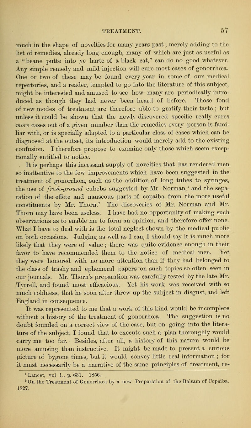 much in the shape of novelties for many years past; merely adding to the list of remedies, already long enough, many of which are just as useful as a  beane putte into ye harte of a black cat, can do no good whatever. Any simple remedy and mild injection will cure most cases of gonorrhoea. One or two of these may be found every year in some of our medical repertories, and a reader, tempted to go into the literature of this subject, might be interested and amused to see how many are periodically intro- duced as though they had never been heard of before. Those fond of new modes of treatment are therefore able to gratify their taste ; but unless it could be shown that the newly discovered specific really cures more cases out of a given number than the remedies every person is fami- liar with, or is specially adapted to a particular class of cases which can be diagnosed at the outset, its introduction would merely add to the existing confusion. I therefore propose to examine only those which seem excep- tionally entitled to notice. It is jDerhaps this incessant supply of novelties that has rendered men so inattentive to the few improvements which have been suggested in the treatment of gonorrhoea, such as the addition of long tubes to syringes, the use oi fresh-ground cubebs suggested by Mr. Norman,' and the sejDa- ration of the effete and nauseous parts of copaiba from the more useful constituents by Mr. Thorn.'^ The discoveries of Mr. Norman and Mr. Thorn may have been useless. I have had no opportunity of making such observations as to enable me to form an opinion, and therefore offer none. What I have to deal with is the total neglect shown by the medical public on both occasions. Judging as well as I can, I should say it is much more likely that they were of value ; there was quite evidence enough in their favor to have recommended them to the notice of medical men. Yet they were honored with no more attention than if they had belonged to the class of trashy and ephemeral papers on such topics so often seen in our journals. Mr. Thorn's preparation was carefully tested by the late Mr, Tyrrell, and found most efficacious. Yet his work was received with so much coldness, that he soon after threw up the subject in disgust, and left England in consequence. It was represented to me that a work of this kind would be incomplete without a history of the treatment of gonorrhoea. The suggestion is no doubt founded on a correct view of the case, but on going into the litera- ture of the subject, I found that to execute such a plan thoroughly would carry me too far. Besides, after all, a history of this nature would be more amusing than instructive. It might be made to present a cui-ious picture of bygone times, but it would convey little real information ; for it must necessarOy be a narrative of the same principles of treatment, re- 1 Lancet, vol i., p. 631. 1856. ^ On the Treatment of Gonorrhoea by a new Preparation of the Balsam of Copaiba. 1827.