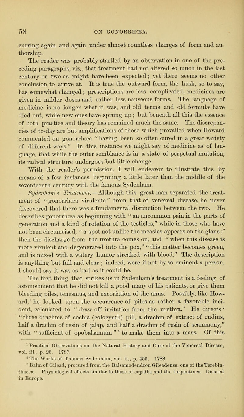 curring again and again under almost countless changes of form and au- tliorship. The reader was probably startled by an observation in one of the pre- ceding paragraphs, viz., that treatment had not altered so much in the last century or two as might have been expected ; yet there seems no other conclusion to arrive at. It is true the outward form, the husk, so to say, has somewhat changed ; prescriptions are less complicated, medicines are given in milder doses and rather less nauseoiis forms. The language of medicine is no longer what it was, and old terms and old formulae have died out, while new ones have sprung up ; but beneath all this the essence of both practice and theory has remained much the same. The discrepan- cies of to-day are but amplifications of those which prevailed when Howard commented on gonorrhoea  having been so often cured in a great variety of different ways. In this instance we might say of medicine as of lan- guage, that while the outer semblance is in a state of perpetual mutation, its radical structure undergoes but little change. With the reader's permission, I will endeavor to illustrate this by means of a few instances, beginning a little later than the middle of the seventeenth century with the famous Sydenham. Sydenham'H Treatment.—Although this gTeat man separated the treat- ment of  gonorrhoea virulenta from that of venereal disease, he never discovered that there was a fundamental distinction between the two. He describes gonorrhoea as beginning with  an uncommon pain in the parts of generation and a kind of rotation of the testicles, while in those who have not been circumcised,  a spot not unlike the measles appears on the gians ; then the discharge from the urethra comes on, and  when this disease is more virulent and degenerated into the pox, this matter becomes green, and is mixed with a watery humor streaked with blood. The description is anything but full and clear ; indeed, were it not by so eminent a person, I should say it was as bad as it could be. The first thing that strikes us in Sydenham's treatment is a feeling of astonishment that he did not kill a good many of his patients, or give them bleeding piles, tenesmus, and excoriation of the anus. Possibly, like How- ard,' he looked upon the occurrence of piles as rather a favorable inci- dent, calculated to  draw off irritation from the urethra. He directs ^ three drachms of cochia (colocynth) pill, a drachm of extract of rudius, half a drachm of resin of jalap, and half a drachm of resin of scammony, with sufficient of opobalsamum  ^ to make them into a mass. Of this ' Practical Observations on the Natural History and Cure of the Venereal Disease, vol. iii., p. 26. 1787. 2 The Works of Thomas Sydenham, vol. ii., p. 453. 1788. ^ Balm of Gilead, procured from the Balsamodendron Gileadense, one of the Terebin- thacese. Physiological effects similar to those of copaiba and the turpentines. Disused in Europe.