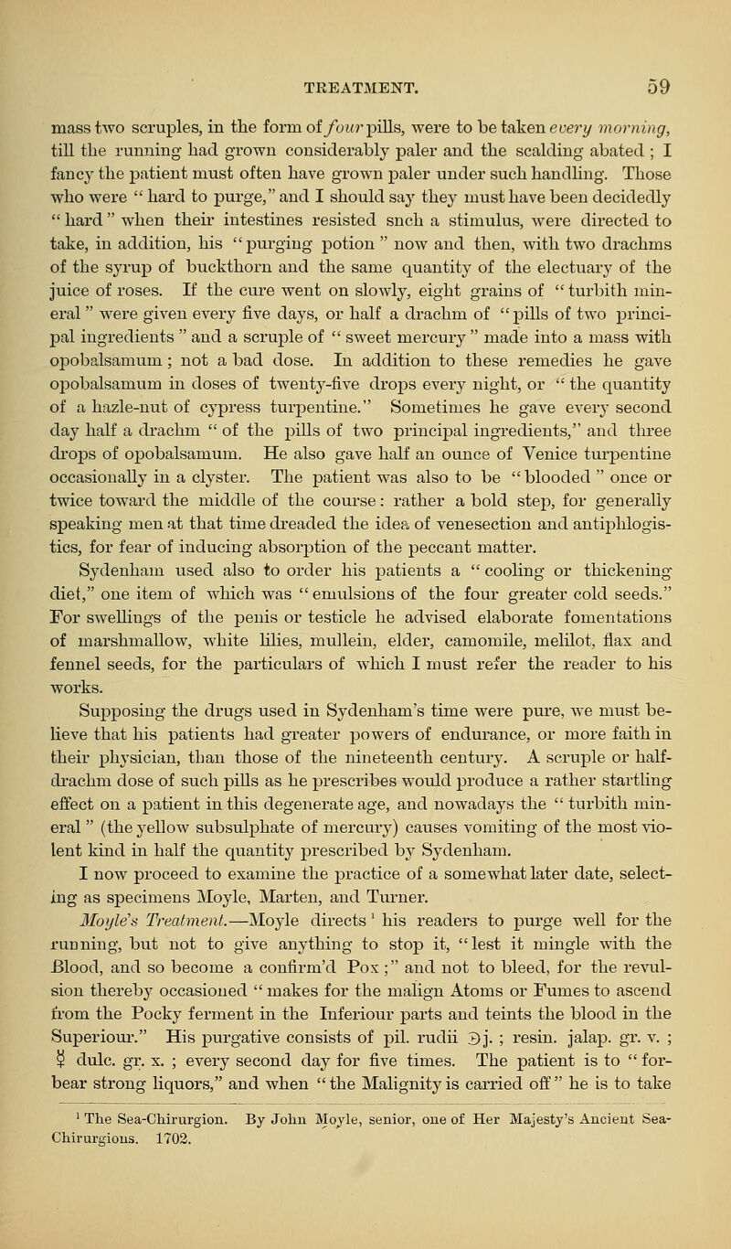 mass two scruples, in tlie form of/bi<r pills, were to betakeneue?^y morning, till the running had grown considerably paler and the scalding abated ; I fancy the patient must often have grown paler under such handling. Those who were  hard to purge, and I should say they must have been decidedly  hard when their intestines resisted snch a stimulus, were directed to take, in addition, his purging potion  now and then, with two drachms of the syrup of buckthorn and the same quantity of the electuary of the juice of roses. If the cure went on slowly, eight grains of turbith min- eral  were given every five days, or half a drachm of pills of two princi- pal ingredients  and a scruple of  sweet mercury  made into a mass with opobalsamum ; not a bad dose. In addition to these remedies he gave opobalsamiam in doses of twenty-five drops every night, or  the quantity of a hazle-nut of cypress turjDentine. Sometimes he gave every second day half a drachm  of the pills of two principal ingi'edients, and three drops of opobalsamum. He also gave half an ounce of Venice turpentine occasionally in a clyster. The patient was also to be  blooded  once or twice toward the middle of the course: rather a bold step, for generally speaking men at that time dreaded the idea of venesection and antiphlogis- tics, for fear of inducing absorption of the peccant matter. Sydenham used also to order his patients a  cooling or thickening- diet, one item of which was emulsions of the four greater cold seeds. For swellings of the penis or testicle he advised elaborate fomentations of marshmallow, white Ulies, mullein, elder, camomile, melilot, flax and fennel seeds, for the particulars of which I must refer the reader to his works. Supposing the drugs used in Sydenham's time were pure, we must be- lieve that his patients had greater powers of endurance, or more faith in their physician, than those of the nineteenth century. A scruple or half- drachm dose of such pills as he prescribes would produce a rather startling effect on a patient in this degenerate age, and nowadays the  turbith min- eral  (the yellow subsulphate of mercury) causes vomiting of the most vio- lent kind in half the quantity prescribed by Sydenham. I now proceed to examine the practice of a somewhat later date, select- ing as specimens Moyle, Marten, and Turner. Moyle's Treatment.—Moyle directs' his readers to purge well for the running, but not to give anything to stop it, lest it mingle with the Blood, and so become a confirm'd Pox ; and not to bleed, for the revul- sion thereby occasioned  makes for the malign Atoms or Fumes to ascend from the Pocky ferment in the Inferiour parts and teints the blood in the Superiour. His purgative consists of pil. rudii 3j. ; resin, jalap, gr. v. ; ^ dulc. gr. X. ; every second day for five times. The patient is to  for- bear strong liquors, and when the Malignity is carried off he is to take ' The Sea-CMrurgion. By John Moyle, senior, one of Her Majesty's Ancient Sea- Chirurgions. 1702.