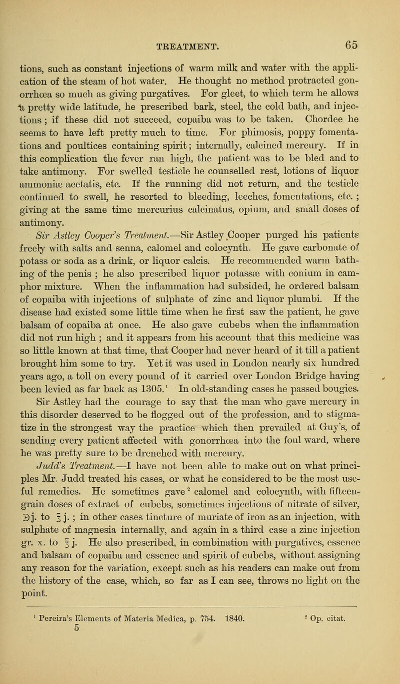 tions, such as constant injections of warm milk and water with the appH- cation of the steam of hot water. He thought no method protracted gon- orrhoea so much as giving purgatives. For gleet, to which term he allows 1i pretty wide latitude, he prescribed bark, steel, the cold bath, and injec- tions ; if these did not succeed, copaiba was to be taken. Chordee he seems to have left pretty much to time. For phimosis, popjsy fomenta- tions and poultices containing spirit; internally, calcined mercury. If in this complication the fever ran high, the patient was to be bled and to take antimony. For swelled testicle he counselled rest, lotions of liquor ammoniae acetatis, etc. If the running did not return, and the testicle continued to swell, he resorted to bleeding, leeches, fomentations, etc. ; giving at the same time mercurius calcinatus, opium, and small doses of antimony. Sir Astley Cooper's Treatment.—Sir Astley Cooper purged his patients freely with salts and senna, calomel and colocynth. He gave carbonate of potass or soda as a drink, or liquor calcis. He recommended warm bath- ing of the penis ; he also prescribed liquor potassse with conium in cam- phor mixture. When the inflammation had subsided, he ordered balsam of copaiba with injections of sulphate of zinc and liquor plumbi. If the disease had existed some little time when he first saw the patient, he gave balsam of copaiba at once. He also gave cubebs when the inflammation did not run high ; and it appears from his account that this medicine was so httle known at that time, that Cooper had never heard of it till a patient brought him some to try. Yet it was used in London nearly six hundred years ago, a toll on every pound of it carried over London Bridge having been levied as far back as 1305.' In old-standing cases he passed bougies. Sir Astley had the courage to say that the man who gave mercury in this disorder deserved to be flogged out of the profession, and to stigma- tize in the strongest way the practice which then prevailed at Guy's, of sending every patient affected with gonorrhoea into the foul ward, where he was pretty sure to be drenched with mercury. Judd's Treatment.—I have not been able to make out on what princi- ples Mr. Judd treated his cases, or what he considered to be the most use- ful remedies. He sometimes gave'' calomel and colocynth, with fifteen- grain doses of extract of cubebs, sometimes injections of nitrate of silver, 3 j- ^o 3 j- ; i'l other cases tincture of muriate of iron as an injection, with sulphate of magnesia internally, and again in a third case a zinc injection gr. X. to 3 j. He also prescribed, in combination with purgatives, essence and balsam of copaiba and essence and spirit of cubebs, without assigning any reason for the variation, except such as his readers can make out from the history of the case, which, so far as I can see, throws no light on the point. ' Pereira's Elements of Materia Medica, p. 754. 1840. ^ Op. citat. 5