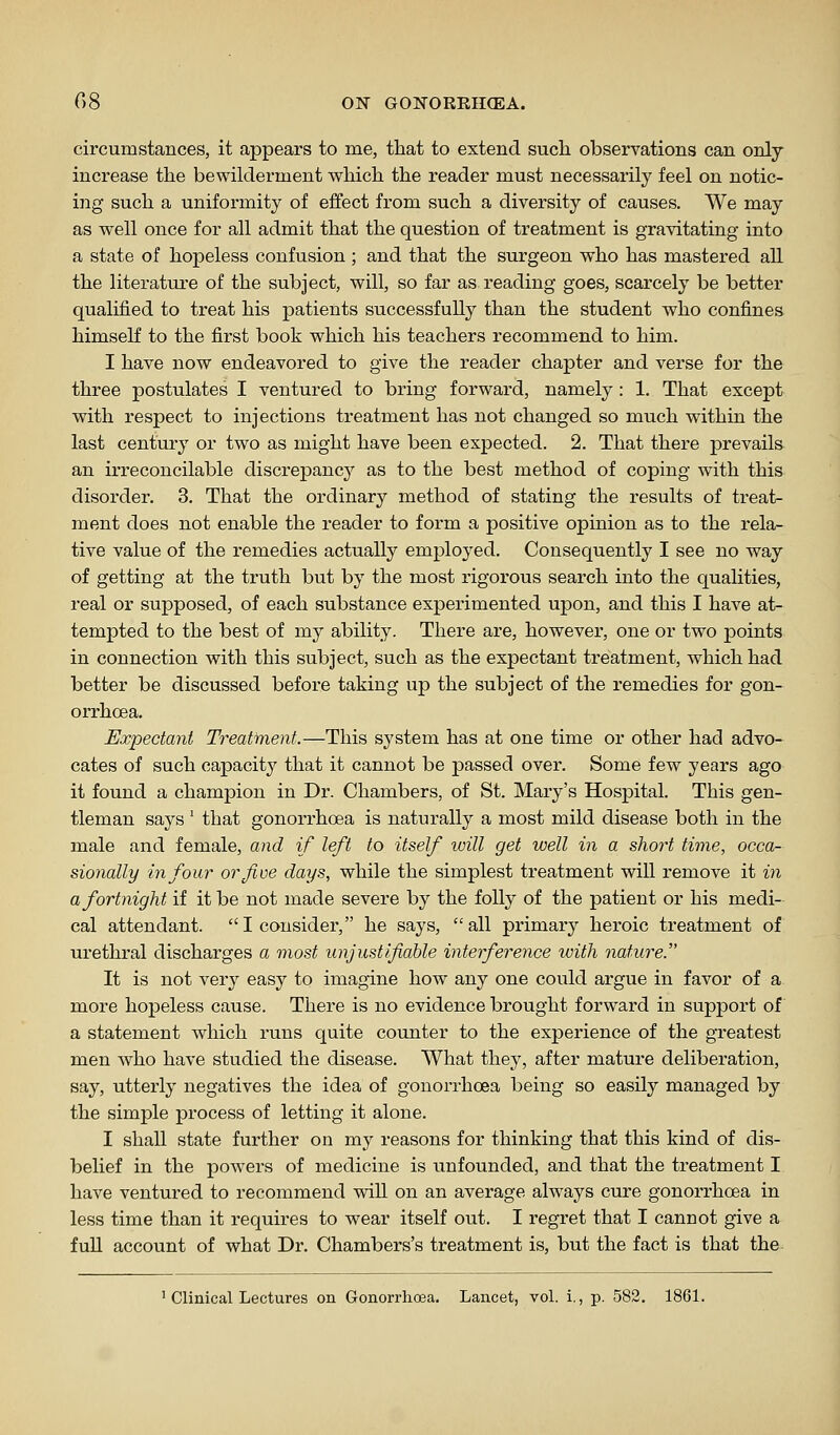 circumstances, it appears to me, that to extend such observations can only increase the bewilderment which the reader must necessarily feel on notic- ing such a uniformity of effect from such a diversity of causes. We may as well once for all admit that the question of treatment is gravitating into a state of hopeless confusion ; and that the surgeon who has mastered all the literature of the subject, will, so far as reading goes, scarcely be better qualified to treat his patients successfully than the student who confines himself to the first book which his teachers recommend to him. I have now endeavored to give the reader chapter and verse for the three postulates I ventured to bring forward, namely : 1. That except with respect to injections treatment has not changed so much within the last century or two as might have been expected. 2. That there prevails an irreconcilable discrejDancy as to the best method of coping with this disorder. 3. That the ordinary method of stating the results of treat- ment does not enable the reader to form a positive opinion as to the rela- tive value of the remedies actually employed. Consequently I see no way of getting at the truth but by the most rigorous search into the qualities, real or supposed, of each substance experimented upon, and this I have at- tempted to the best of my ability. There are, however, one or two points in connection with this subject, such as the expectant treatment, which had better be discussed before taking up the subject of the remedies for gon- orrhoea. Expectant Treatment.—This system has at one time or other had advo- cates of such capacity that it cannot be passed over. Some few years ago it found a champion in Dr. Chambers, of St. Mary's Hospital. This gen- tleman says ' that gonorrhoea is naturally a most mild disease both in the male and female, and if left to itself will get well in a short time, occa- sionally in four or five days, while the simplest treatment will remove it in a fortnight if it be not made severe by the folly of the patient or his medi- cal attendant. I consider, he says, all primary heroic treatment of urethral discharges a most unjustifiable interference with nature. It is not very easy to imagine how any one could argue in favor of a more hopeless cause. There is no evidence brought foi'ward in support of a statement which runs quite counter to the experience of the greatest men who have studied the disease. What they, after mature deliberation, say, utterly negatives the idea of gonorrhoea being so easily managed by the simple process of letting it alone. I shall state further on my reasons for thinking that this kind of dis- belief in the poAvers of medicine is unfounded, and that the treatment I have ventured to recommend will on an average always cure gonorrhoea in less time than it requires to wear itself out. I regret that I cannot give a full account of what Dr. Chambers's treatment is, but the fact is that the ' Clinical Lectures on Gonon-hoea. Lancet, vol. i., p. 582. 1861.