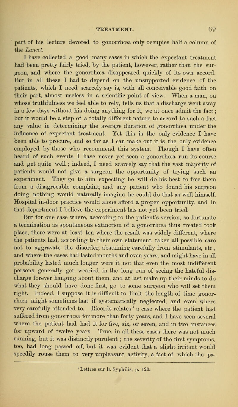 part of Lis lecture devoted to gonorrhoea only occupies half a column of the Lancet. I have collected a good many cases in which the expectant treatment had been pretty fairly tried, by the patient, however, rather than the sur- geon, and where the gonorrhoea disappeared quickly of its own accord. But in all these I had to depend on the unsupported evidence of the patients, which I need scarcely say is, with all conceivable good faith on their part, almost useless in a scientific point of view. When a man, on whose truthfulness we feel able to rely, tells us that a discharge went away in a few days without his doing anything for it, we at once admit the fact; but it would be a step of a totally different nature to accord to such a fact any value in determining the average duration of gonorrhoea under the influence of expectant treatment. Yet this is the only evidence I have been able to procure, and so far as I can make out it is the only evidence employed by those who recommend this system. Though I have often heard of such events, I have never yet seen a gonorrhoea run its course and get quite well; indeed, I need scarcely say that the vast majority of patients would not give a surgeon the opportunity of trying such an experiment. They go to him expecting he will do his best to free them from a disagreeable complaint, and any patient who found his surgeon doing nothing would naturally imagine he could do that as well himself. Hospital in-door practice would alone afford a proper opportunity, and in that department I believe the experiment has not yet been tried. But for one case where, according to the patient's version, so fortunate a termination as spontaneous extinction of a gonorrhoea thus treated took place, there were at least ten where the result was widely different, where the patients had, according to their own statement, taken all possible care not to aggravate the disorder, abstaining carefully from stimulants, etc., and where the cases had lasted months and even years, and might have in all probability lasted much longer were it not that even the most indifferent persons generally get wearied in the long run of seeing the hateful dis- charge forever hanging about them, and at last make up their minds to do what they should have done first, go to some surgeon who will set them right. Indeed, I suppose it is difiicult to limit the length of time gonor- rhoea might sometimes last if systematically neglected, and even where very carefully attended to. Kicords relates ' a case where the patient had suffered from gonorrhoea for more than forty years, and I have seen several where the patient had had it for five, six, or seven, and in two instances for upward of twelve years True, in all these cases there was not much running, but it was distinctly purulent; the severity of the first symptoms, too, had long passed off, but it was evident that a slight irritant would speedily rouse them to very unpleasant activity, a fact of which the pa- »Lettres sur la Syphilis, p. 120;