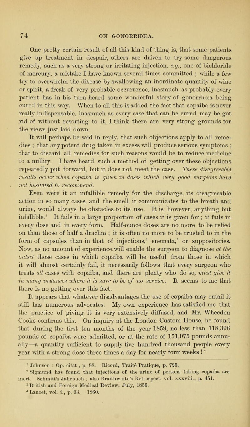 One pretty certain result of all this kind of thing is, that some patients give up treatment in despair, others are driven to try some dangerous remedy, such as a very strong or irritating injection, e.g., one of bichloride of mercury, a mistake I have known several times committed ; while a few try to overwhelm the disease by swallowing an inordinate quantity of wine or spirit, a freak of very probable occurrence, inasmuch as probably every patient has in his turn heard some wonderful story of gonorrhoea being cured in this way. When to all this is added the fact that copaiba is never really indispensable, inasmuch as every case that can be cured may be got rid of without resorting to it, I think there are very strong grounds for the views just laid down. It will perhaps be said in reply, that such objections apply to all reme- dies ; that any potent drug taken in excess will produce serious symptoms ; that to discard all remedies for such reasons would be to reduce medicine to a nullity. I have heard such a method of getting over these objections repeatedly -pni forward, but it does not meet the case. These disagreeable results occur when copaiba is given in doses ivhich very good surgeons have not hesitated to recommend. Even were it an infallible remedy for the discharge, its disagreeable action in so many cases, and the smell it communicates to the breath and urine, would always be obstacles to its use. It is, however, anything but infallible.' It fails in a large proportion of cases it is given for ; it fails in every dose and in every form. Half-ounce doses are no more to be relied on than those of half a drachm ; it is often no more to be trusted to in the form of capsules than in that of injections,'' enemata,' or suppositories. Now, as no amount of experience will enable the surgeon to diagnose at the outset those cases in which copaiba will be useful from those in which it will almost certainly fail, it necessarily follows that every surgeon who treats all cases with copaiba, and there are plenty who do so, must give it in many instances where it is sure to be of no service. It seems to me that there is no getting over this fact. It appears that whatever disadvantages the use of copaiba may entail it still has numerous advocates. My own experience has satisfied me that the practice of giving it is very extensively diffused, and Mr. Wheeden Cooke confirms this. On inquiry at the London Custom House, he found that during the first ten months of the year 1859, no less than 118,396 pounds of copaiba were admitted, or at the rate of 151,075 pounds annu- ally—a quantity sufiicient to suj)ply five hundred thousand people every year with a strong dose three times a day for nearly four weeks ! ■* ' Johnson : Op. citat , p. 88. Ricord, Traite Pratique, p. 726. ^ Sigmund has found that injections of the urine of persons taking copaiba are inert. Schmitt's Jahrbuch ; also Braithwaite's Retrospect, vol. xxxviii., p. 451. ^ British and Foreign Medical Review, July, 1856. Lancet, vol. i., p. 93. 1860.