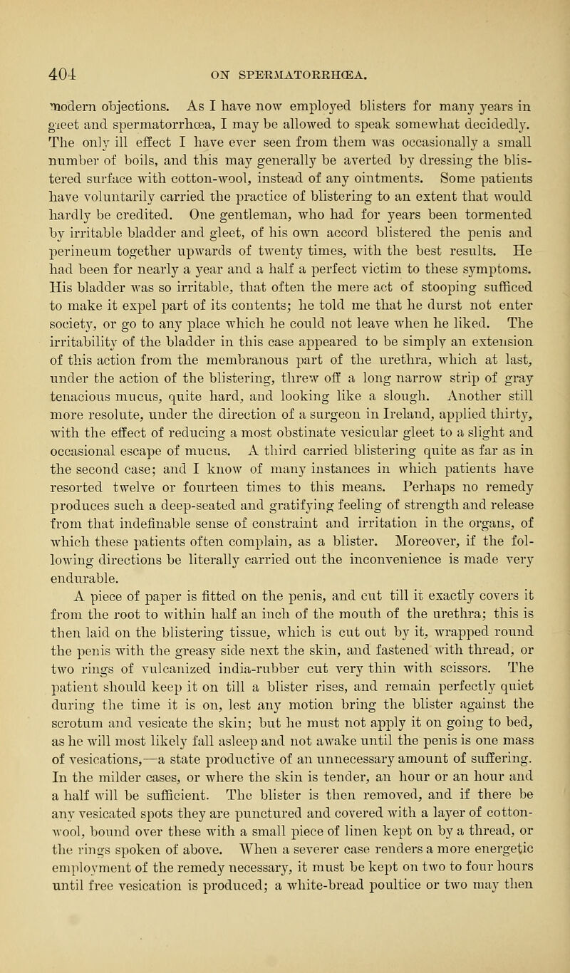 naodern objections. As I liave now employed blisters for many years in gieet and spermatorrhoea, I may be allowed to speak somewhat decidedly. The only ill effect I have ever seen from them was occasionally a small number of boils, and this may generally be averted by dressing the blis- tered surface with cotton-wool, instead of any ointments. Some patients have voluntarily carried the practice of blistering to an extent that would hardly be credited. One gentleman, who had for years been tormented by irritable bladder and gleet, of his own accord blistered the penis and perineum together upwards of twenty times, with the best results. He had been for nearly a year and a half a perfect victim to these symptoms. His bladder was so irritable, that often the mere act of stooping sufficed to make it expel part of its contents; he told me that he durst not enter society, or go to any place which he could not leave when he liked. The irritability of the bladder in this case appeared to be simply an extension of this action from the membi*anous part of the urethra, Avhich at last, under the action of the blistering, threw off a long narrow strip of gray tenacious mucus, quite hard, and looking like a slough. Another still more resolute, under the direction of a surgeon in Ireland, applied thirt}^, with the effect of reducing a most obstinate vesicular gleet to a slight and occasional escape of mucus. A third carried blistering quite as far as in the second case; and I know of many instances in which patients have resorted twelve or fourteen times to this means. Perhaps no remedy produces such a deep-seated and gratifying feeling of strength and release from that indefinable sense of constraint and irritation in the organs, of which these patients often complain, as a blister. Moreover, if the fol- lowing directions be literally carried out the inconvenience is made very endurable. A piece of paper is fitted on the penis, and cut till it exactly covers it from the root to within half an inch of the mouth of the urethra; this is then laid on the blistering tissue, which is cut out by it, wrapped round the penis with the greasy side next the skin, and fastened Avith thread, or two rings of vulcanized india-rubber cut very thin with scissors. The patient should keep it on till a blister rises, and remain perfectly quiet during the time it is on, lest any motion bring the blister against the scrotum and vesicate the skin; but he must not apply it on going to bed, as he will most likely fall asleep and not awake until the penis is one mass of vesications,—a state productive of an unnecessary amount of suffering. In the milder cases, or where the skin is tender, an hour or an hour and a half will be sufficient. The blister is then removed, and if there be any vesicated spots they are punctured and covered with a layer of cotton- Avool, bound over these with a small piece of linen kept on by a thread, or the rings spoken of above. When a severer case renders a more energetic employment of the remedy necessary, it must be kept on two to four hours until free vesication is produced; a white-bread poultice or two may then