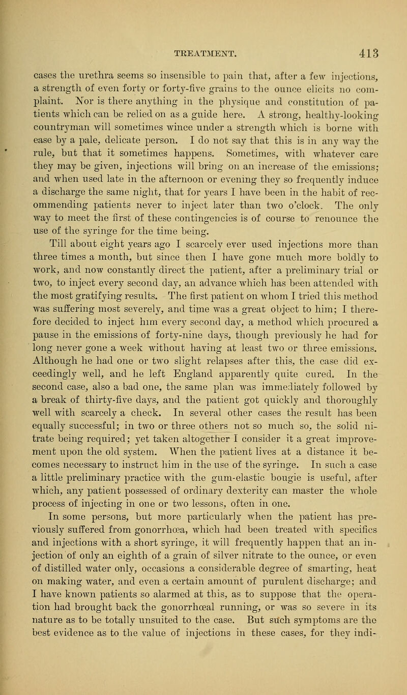 cases the uretlira seems so insensible to pain tliat, after a few injections, a strength of even forty or forty-five grains to the ounce elicits no com- plaint. Nor is there anything ia the physique and constitution of pa- tients which can be relied on as a guide here. A strong, healthy-looking countryman will sometimes wince under a strength which is borne with ease by a pale, delicate person. I do not say that this is in any way the rule, but that it sometimes happens. Sometimes, with whatever care they may be given, injections will bring on an increase of the emissions; and when used late in the afternoon or evening they so frequently induce a discharge the same night, that for years I have been in the habit of rec- ommending patients never to inject later than two o'clock. The only way to meet the first of these contingencies is of course to renounce the use of the syringe for the time being. Till about eight years ago I scarcely ever used injections more than three times a month, but since then I have gone much more boldly to work, and now constantl}^ direct the patient, after a preliminary trial or two, to inject every second day, an advance which has been attended with the most gratifying results. The first patient on whom I tried this method was suffering most severely, and tipie was a great object to him; I there- fore decided to inject him every second da}^, a method which procured a pause in the emissions of forty-nine days, though previously he had for long never gone a week without having at least two or three emissions. Although he had one or two slight relapses after this, the case did ex- ceedingly well, and he left England apparently quite cured. In the second case, also a bad one, the same plan was immediately followed by a break of thirty-five days, and the patient got quickly and thoroughly well with scarcely a check. In several other cases the result has been equally successful; in two or three others not so much so, the solid ni- trate being required; yet taken altogether I consider it a great improve- ment upon the old system. When the patient lives at a distance it be- comes necessary to instruct him in the use of the syringe. In such a case a little preliminary practice with the gum-elastic bougie is useful, after which, any patient possessed of ordinary dexterity can master the Avhole process of injecting in one or two lessons, often in one. In some persons, but more particularly when the patient has pre- viously suffered from gonorrhoea, which had been treated with specifics and injections with a short syringe, it will frequently happen that an in- jection of only an eighth of a grain of silver nitrate to the ounce, or even of distilled water only, occasions a considerable degree of smarting, heat on making water, and even a certain amount of purulent discharge; and I have known patients so alarmed at this, as to suppose that the opera- tion had brought back the gonorrhoeal running, or was so severe in its nature as to be totally unsuited to the case. But such symptoms are the best evidence as to the value of injections in these cases, for they indi-