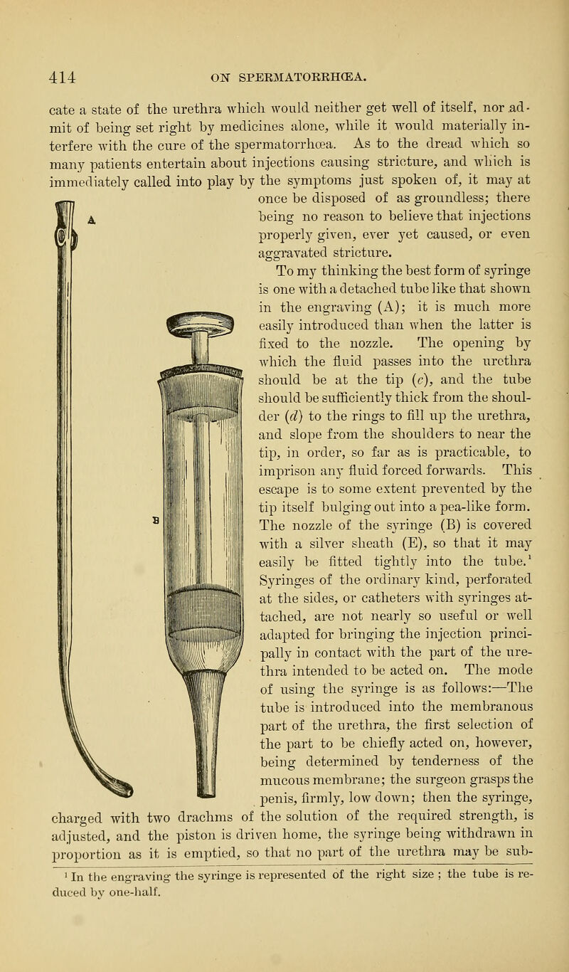 cate a state of the urethra which would neither get well of itself, nor ,ad ■ mit of being set right by medicines alone, while it would materially in- terfere with the cure of the spermatorrhea. As to the dread which so many patients entertain about injections causing stricture, and which is immediately called into play by the symptoms just spoken of, it may at once be disposed of as groundless; there being no reason to believe that injections properly given, ever yet caused, or even agairavated stricture. To my thinking the best form of syringe is one with a detached tube like that shown in the engraving (A); it is much more easily introduced than when the latter is fixed to the nozzle. The opening by which the fluid passes into the urethra should be at the tip {c), and the tube should be sufficiently thick from the shoul- der (d) to the rings to fill up the urethra, and slope from the shoulders to near the tip, in order, so far as is practicable, to imprison any fluid forced forwards. This escape is to some extent prevented by the tip itself bulging out into a pea-like form. The nozzle of the syringe (B) is covered with a silver sheath (E), so that it may easily be fitted tightly into the tube.^ Syringes of the ordinary kind, perforated at the sides, or catheters with syringes at- tached, are not nearly so useful or well adapted for bringing the injection princi- pally in contact with the part of the ure- thra intended to be acted on. The mode of using the syringe is as follows:—The tube is introduced into the membranous part of the urethra, the first selection of the part to be chiefly acted on, however, being determined by tenderness of the mucous membrane; the surgeon grasps the penis, firmly, low down; then the syringe, charged with two drachms of the solution of the required strength, is adjusted, and the piston is driven home, the syringe being withdrawn in proportion as it is emptied, so that no part of the urethra may be sub- ' In the engraving the syringe is represented of the right size ; the tube is i-e- ducecl by one-half.