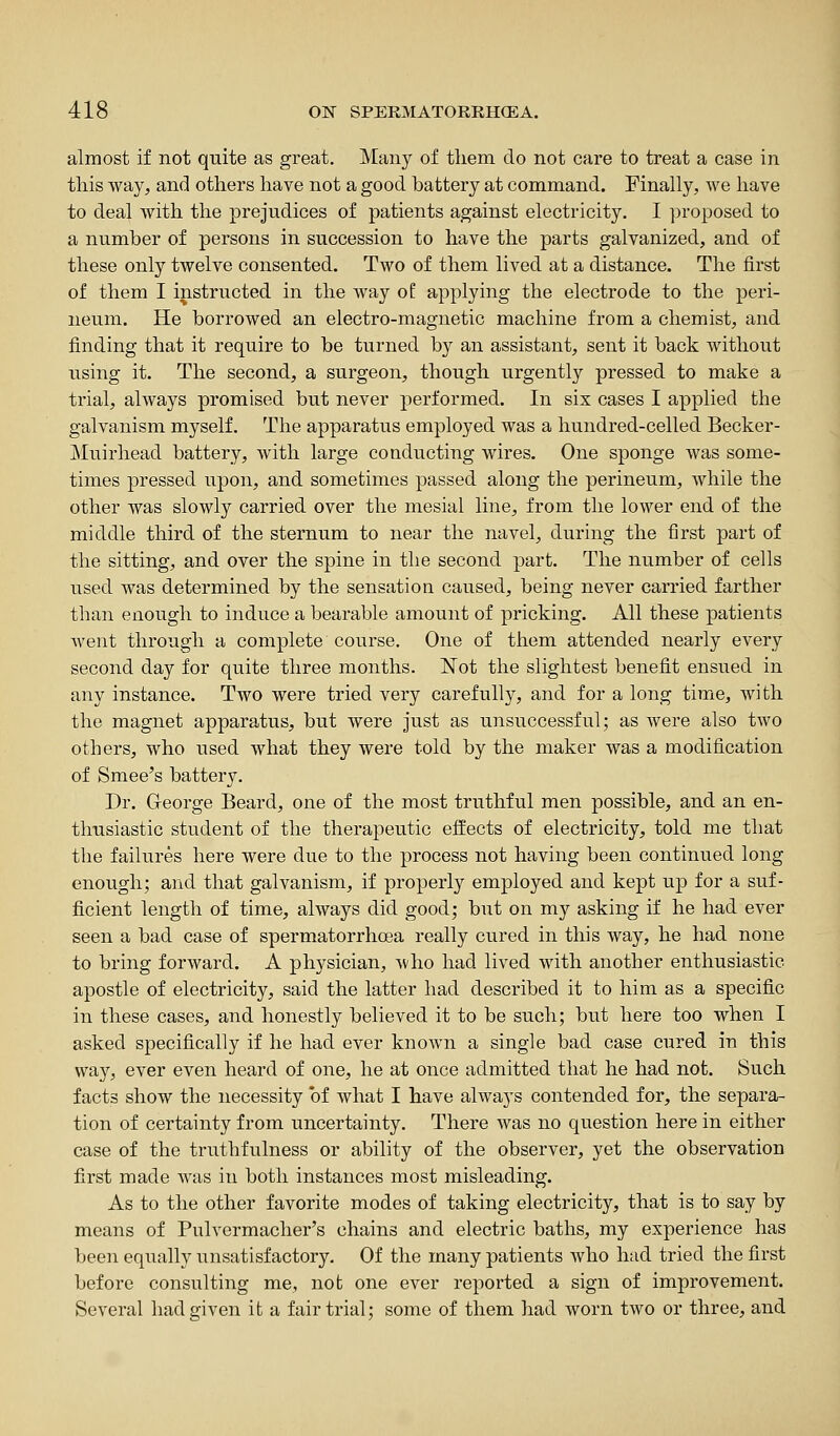 almost if not quite as great. Many of tliem do not care to treat a case in this way, and others have not a good battery at command. Finally, Ave have to deal Avith the prejudices of patients against electricity. I proposed to a number of persons in succession to have the parts galvanized, and of these only twelve consented. Two of them lived at a distance. The first of them I instructed in the way o£ applying the electrode to the peri- neum. He borrowed an electro-magnetic machine from a chemist, and finding that it require to be turned by an assistant, sent it back without using it. The second, a surgeon, though urgently pressed to make a trial, always promised but never performed. In six cases I applied the galvanism myself. The apparatus employed was a hundred-celled Becker- Muirhead battery, with large conducting wires. One sponge Avas some- times pressed upon, and sometimes passed along the perineum, while the other was sloAvly carried over the mesial line, from the loAver end of the middle third of the sternum to near the navel, during the first part of the sitting, and over the spine in the second part. The number of cells used was determined by the sensation caused, being never carried farther than enough to induce a bearable amount of pricking. All these patients Avent through a complete course. One of them attended nearly every second day for quite three months. Not the slightest benefit ensued in any instance. Two were tried very carefully, and for a long time, Avith the magnet apparatus, but Avere just as unsuccessful; as Avere also tAvo others, who used what they were told by the maker was a modification of Smee's battery. Dr. George Beard, one of the most truthful men possible, and an en- thusiastic student of the therapeutic effects of electricity, told me that the failures here were due to the process not having been continued long enough; and that galvanism, if properly employed and kept up for a suf- ficient length of time, ahvays did good; but on my asking if he had ever seen a bad case of spermatorrhoea really cured in this Avay, he had none to bring forAvard. A physician, Avho had lived Avith another enthusiastic apostle of electricity, said the latter had described it to him as a specific in these cases, and honestly believed it to be such; but here too when I asked specifically if he had ever knoAvn a single bad case cured in this way, ever even heard of one, he at once admitted that he had not. Such facts show the necessity of what I have always contended for, the separa- tion of certainty from uncertainty. There Avas no question here in either case of the truthfulness or ability of the observer, yet the observation first made Avas in both instances most misleading. As to the other favorite modes of taking electricity, that is to say by means of Pulvermacher's chains and electric baths, my experience has been equally unsatisfactory. Of the many patients Avho had tried the first before consulting me, not one ever reported a sign of improvement. Several had given it a fair trial; some of them had Avorn tAVO or three, and