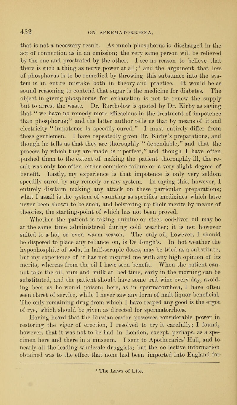 that is not a necessary result. As much phosphorus is discharged in the act of connection as in an emission; the very same person will be relieved by the one and prostrated by the other. I see no reason to believe that there is such a thing as nerve power at all;' and the argument that loss of phosphorus is to be remedied by throwing this substance into the sys- tem is an entire mistake both in theory and practice. It would be as sound reasoning to contend that sugar is the medicine for diabetes. The object in giving phosphorus for exhaustion is not to renew the supply but to arrest the waste. Dr. Bartholow is quoted by Dr. Kirby as saying that  we have no remedy more efficacious in the treatment of impotence than phosphorus; and the latter author tells us that by means of it and electricity impotence is speedily cured. I must entirely differ from these gentlemen. I have repeatedly given Dr. Kirby's preparations, and though he tells us that they are thoroughly  dependable, and that the process by which they are made is  perfect, and though I have often .pushed them to the extent of making the patient thoroughly ill, the re- sult was only too often either complete failure or a very slight degree of benefit. Lastly, my experience is that impotence is only very seldom speedily cured by any remedy or any system. In saying this, however, I entirely disclaim making any attack on these particular preparations; what I assail is the system of vaunting as specifics medicines which have never been shown to be such, and bolstering up their merits by means of theories, the starting-point of which has not been proved. Whether the patient is taking quinine or steel, cod-liver oil may be- at the same time administered during cold weather; it is not however suited to a hot or even warm season. The only oil, however, I should be disposed to place any reliance on, is De Jongh's. In hot weather the- hypophosphite of soda, in half-scruple doses, may be tried as a substitute, but my experience of it has not inspired me with any high opinion of its merits, whereas from the oil I have seen benefit. When the patient can- not take the oil, rum and milk at bed-time, early in the morning can be substituted, and the patient should have some red wine every day, avoid- ing beer as he would poison; here, as in spermatorrhoea, I have often seen claret of service, while I never saw any form of malt liquor beneficial. The only remaining drug from which I have reaped any good is the ergot of rye, which should be given as directed for spermatorrhoea. Having heard that the Eussian castor possesses considerable power in restoring the vigor of erection, I resolved to try it carefully; I found, hoAvever, that it was not to be had in London, except, perhaps, as a spe- cimen here and there in a museum. I sent to Apothecaries' Hall, and to nearly all the leading wholesale druggists; but the collective information obtained was to the effect that none had been imported into England for- ' The Laws of Life.