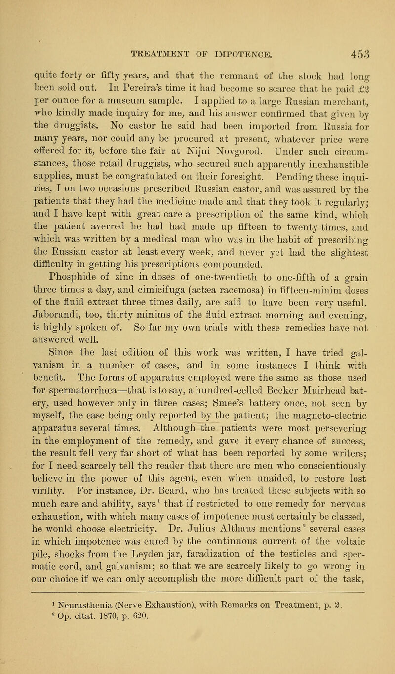 quite forty or fifty years, and that the remnant of the stock liad long been sold out. In Pereh-a's time it had become so scarce that he paid £2 per ounce for a museum samj)le. I applied to a large Russian merchant, who kindly made inquiry for me, and his answer confirmed that given by the druggists. No castor he said had been imported from Russia for many years, nor could any be procured at present, whatever price were offered for it, before the fair at Nijni Novgorod. Under such circum- stances, those retail druggists, who secured such apparently inexhaustible supplies, must be congratulated on their foresight. Pending these inqui- ries, I on two occasions prescribed Russian castor, and was assured by the patients that they had the medicine made and that they took it regularly; and I have kept with great care a prescription of the same kind, which the patient averred he had had made up fifteen to tvi^enty times, and which was written by a medical man who was in the habit of prescribing the Russian castor at least every week, and never yet had the slightest difficulty in getting his prescriptions compounded. Phosphide of zinc in doses of one-twentieth to one-fifth of a grain three times a day, and cimicifuga (acttea racemosa) in fifteen-minim doses of the fluid extract three times daily, are said to have been very useful. Jaborandi, too, thirty minims of the fluid extract morning and evening, is highly spoken of. So far my own trials with these remedies have not answered well. Since the last edition of this work was written, I have tried gal- vanism in a number of cases, and in some instances I think with benefit. The forms of apparatus employed were the same as those used for spermatorrhoea—that is to say, a hundred-celled Becker Muirhead bat- ery, used however only in three cases; Smee's battery once, not seen by myself, the case being only reported by the patient; the magneto-electric apparatus several times. Although the patients were most persevering in the employment of the remedy, and gave it every chance of success, the result fell very far short of what has been reported by some writers; for I need scarcely tell the reader that there are men who conscientiously believe in the power of this agent, even when unaided, to restore lost yirility. For instance. Dr. Beard, who has treated these subjects with so much care and ability, says' that if restricted to one remedy for nervous exhaustion, with which many cases of impotence must certainly be classed, he would choose electricity. Dr. Julius Althaus mentions '^ several cases in which impotence was cured by the continuous current of the voltaic pile, shocks from the Leyden jar, faradization of the testicles and sper- matic cord, and galvanism; so that we are scarcely likely to go wrong in our choice if we can only accom^plish the more difficult part of the task, ' Neurasthenia (Nerve Exhaustion), with Remarks on Ti^eatment, p. 3. 2 Op. citat. 1870, p. 630.