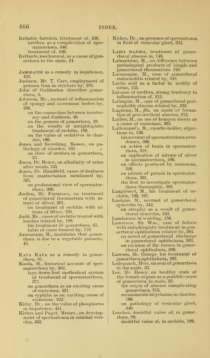 Irritable foreskin, treatment of, 436. urethra as a complication of sper- matorrhcea, 346. treatment of, 436. Irritants, mechanical, as a cause of gon- orrhoea in the male, 24. Jaborandi as a remedj^ in impotence, 453. Jackson, Mr. T. Carr, employment of potassa fusa in stricture by, 285. John of Gacldesden describes gonor- rhoea, 5. Joiuison, Mr., account of inflammation of spongy and cavernous bodies by, 206. on the connection between inveter- acy and diathesis, 49. on the genesis of gonorrhoea, 28. on the results of antiphlogistic ti'eatment of orchitis, 189. on the value of sedatives in chor- dee, 166. Jones and Sieveking, Messrs., on pa- thology of chordee, 163. v on state of urethra in g-onorrhoea, 35. Jones, Dr. Bence, on alkalinity of urine after meals, 155. Jones, Dr. Handfield, cases of deafness from masturbation mentioned by, 325. on professional view of spermator- rhoea, 306. Jordon, Mr. Furneanx, on treatment of gonorrhoeal riieumatism with ni- trate of silver, 261. on treatment of orchitis with ni- trate of silver, 195. Judd, Mr., cases of orchitis treated with leeches related b3', 189. his treatment of gonorrhoea, 65. table of cases treated by, 118. Jusseaume, M., maintains that gonor- rhoea is due to a vegetable parasite, 45. Kaya Kava as a remedy in gonor- rhoea, 81. Kaula, M., historical account of sper- matorrhoea by, 802. lays down first methodical system of treatment of spermatorrhoea, 371. on gonori'hoea as an exciting cause of emissions, 321. on syphilis as an exciting cause of emissions. 322. Kirby, Dr., on the value of phosphorus in imijotence, 451. Kirkes and Paget, Messrs., on develop- ment of spermatozoa in seminal vesi- cles, 335. Kirkes, Dr., on presence of spermatozoa in fluid of vesicular gleet, 334. Labia majora, treatment of gonor- rhoeal abscess in, 149. Laboulbene, M., on difference between pathological products of simple and gonorrhoeal rheumatism, 240. Lacassagne, M., case of gonorrhoeal endocarditis related b}^ 248. Lactic acid as a factor in acidity of urine, 155. Lacunar of urethra, strong tendency to inflammation of, 213. Laforgue, M., case of gonorrhoeal peri- nephritic abscess related by, 232. Lagneau, M.,^Z5, on mode of forma- tion of peri-vu'ethral abscess, 215. Lailler, M., on use of hempen sheets as a cause of emissions, 365. Lallemand's, M., caustic-holder, objec- tions to, 136. his account of spermatorrhoea over- drawn, 302. on action of brain in spermator- rhoea, 318. on application of nitrate of silver in spermatorrhoea, 406. on efl'ects produced by emissions, 326. on nitrate of potash in spermator- rhoea, 391. the first to investigate spermator- rhoea thoroughly, 302. Langlebei't, M., his treatment of or- chitis, 196, 197. Lasegue, M., account of gonorrhoeal synovitis by, 242. on atrophy as a result of gonor- rhoeal synovitis, 243. Laudanum in scalding, 156. Lawrence, Sir Wm., case of failure with antiphlogistic treatment in gon- orrhoeal ophthalmia related by, 264. on arrest of gonorrhoeal discharge in gonorrhoeal ophthahiiia, 263. on excision of the cornea in gonor- rhoeal ophthalmia, 266. Lawson, Mr. George his treatment of gonorrhoea ophthalmia, 263. Ledeganck, Herr, on seat of gonorrhoea ill the male, 33. Lee, Mr. Henry, on healthy state of the female org-ans as a possible cause of gonorriioea in male, 23. the origin of abscess complicating gonorriicea, 215. recommends strvchnine in chordee, 166. on pathologv of vesicular gleet, 340. Leeches, doubtful value of, in gonor- rhcsa, 89. doubtful value of, in orchitis, 189.