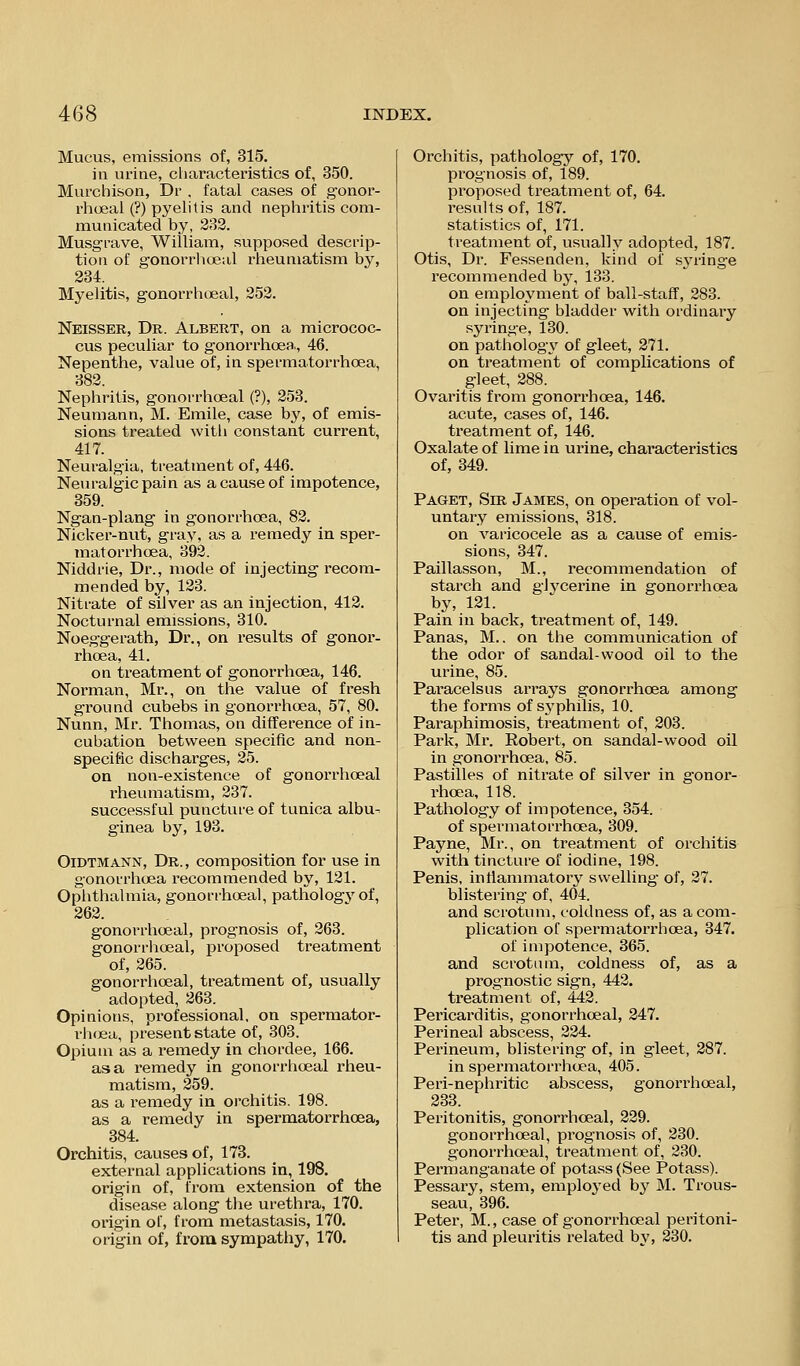 Mucus, emissions of, 315. in urine, characteristics of, 350. Murchison, Dr , fatal cases of gonor- rhoea! (?) pyelitis and nephritis com- municated by, 233. Musgrave, William, supposed descrip- tion of gonorrlioeal rheumatism by, 234. Myelitis, gonorrhisal, 252. Neisser, Dr. Albert, on a micrococ- cus peculiar to gonorrhoea, 46. Nepenthe, value of, in spermatorrhoea, 382. Nephritis, gonorrhoeal (?), 253. Neumann, M. Emile, case by, of emis- sions treated witli constant current, 417. Neuralgia, treatment of, 446. Neuralgic pain as a cause of impotence, 359. Ngan-plang in gonorrhoea, 83. NicUer-nut, gray, as a remedy in sper- matorrhoea, 392. Niddrie, Dr., mode of injecting recom- mended by, 123. Nitrate of silver as an injection, 412. Nocturnal emissions, 310. Noeg-gerath, Dr., on results of gonor- rhoea, 41. on treatment of gonorrhoea, 146. Norman, Mr., on the value of fresh ground cubebs in gonorrhoea, 57, 80. Nunn, Mr. Thomas, on difference of in- cubation between specific and non- specific discharges, 25. on non-existence of gonorrhoeal rheumatism, 237. successful puncture of tunica albu- ginea by, 193. OiDTMANN, Dr., composition for use in gonorrhosa recommended by, 131. Ophthalmia, gonorrhoeal, pathology of, 262. gonorrhoeal, prognosis of, 263. gonorrhoeal, projoosed treatment of, 365. gonorrhoeal, treatment of, usually adopted, 263. Opinions, professional, on spermator- rlicjea, present state of, 303. Opium as a remedy in chordee, 166. as a remedy in gonorrhoeal rheu- matism, 259. as a remedy in oi'chitis. 198. as a remedy in spermatorrhoea, 384. Orchitis, causes of, 173. external applications in, 198. origin of, from extension of the disease along the urethra, 170. origin of, from metastasis, 170. origin of, frona sympathy, 170. Orchitis, pathology of, 170. prognosis of, 189. proposed treatment of, 64. results of, 187. statistics of, 171. treatment of, usually adopted, 187. Otis, Dr. Fessenden, kind of sj^ringe recommended by, 133. on employment of ball-staff, 283. on injecting bladder with ordinary syringe, 130. on patholog3^ of gleet, 371. on treatment of complications of gleet, 388. Ovaritis from gonorrhoea, 146. acute, cases of, 146. treatment of, 146. Oxalate of lime in urine, characteristics of, 349. Paget, Sir James, on operation of vol- untary emissions, 318. on vai'icocele as a cause of emis- sions, 347. Paillasson, M., recommendation of starch and glycerine in gonorrhoea by, 131. Pain in back, treatment of, 149. Panas, M.. on the communication of the odor of sandal-wood oil to the urine, 85. Paracelsus arrays gonorrhoea among the forms of sj'philis, 10. Paraphimosis, treatment of, 303. Park, Mr. Robert, on sandal-wood oil in gonorrhoea, 85. Pastilles of nitrate of silver in gonor- rhoea, 118. Pathology of impotence, 354. of spermatorrhoea, 309. Payne, Mr., on treatment of orchitis with tincture of iodine, 198. Penis, intiammatory swelling- of, 37. bhstering of, 404. and scrotum, coldness of, as a com- plication of spermatorrhoea, 347. of impotence, 365. and scrotum, coldness of, as a prognostic sign, 443. treatment of, 442. Pericarditis, gonorrhoeal, 247. Perineal abscess, 334. Perineum, blistering of, in gleet, 287. in spermatorrlicea, 405. Peri-nephritic abscess, gonorrhoeal, 233. Peritonitis, gonorrhoeal, 229. gonorrhoeal, prognosis of, 230. gonorrhoeal, treatment of, 230. Permanganate of potass (See Potass). Pessary, stem, employed by M. Trous- seau, 396. Peter, M., case of gonorrhoeal peritoni- tis and pleui'itis related by, 330.