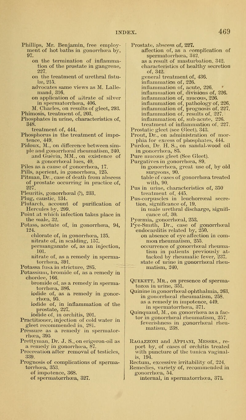 Phillips, Mr. Benjamin, free employ- ment of hot baths in gonorrhoea by, 97. on the termination of inflamma- tion of the prostate in gangrene, 237. on tlie treatment of urethral fistu- las, 215. advocates same views as M. Lalle- mand, 316. on application of nitrate of silver in spermatorrhoea, 406. M. Chai'les, on results of gleet, 293. Phimosis, treatment of, 203. Phosphates in urine, characteristics of, 348. treatment of, 444. Phospliorus in the treatment of impo- tence, 449. Pidoux, M., on difference between sim- ple and gonorrhoeal rheumatism, 240. and Guerin, MM., on existence of a gonorrlioeal lues, 40. Piles as a cause of gonorrhoea, 17. Pills, aperient, in gonorrhoea, 125. Pitman, Dr., case of death from abscess of prostate occurring in practice of, 227. Pleuritis, gonorrhoeal (?), 233. Plug, caustic, 134. Plutarch, account of purification of Hercules l)y, 299. Point at which infection takes place in the male, 32. Potass, acetate of, in gonorrhoea, 94, 124. chlorate of, in gonorrhoea, 125. nitrate of, in scalding, 157. permanganate of, as an injection, 101. nitrate of, as a remedy in sperma- torrlioea, 391. Potassa fusa in stiicture, 285. Potassium, bromide of, as a remedy in chordee, 166. bi'omide of, as a remedy in sperma- torrhoea, 386. iodide of, as a remedy in gonor- rhoea, 95. iodide of, in inflammation of the prostate, 227. iodide of, in orchitis, 201. Practitioner, injection of cold water in gleet recommended in, 281. Pressure as a remedy in spermator- rhoea, 395. Prettyman, Dr. J. S., on erigeron-oil as a remedy in gonorrha-a, 87. Procreation after removal of testicles, 339. Prognosis of complications of sperma- torrlioea, 353. of impotence, 368. of spermatorrhoea, 327. Prostate, abscess of, 237. affection of, as a complication of spermatorrhoea, 342. as a result of masturbation, 342. characteristics of healthy secretion of, 342. general treatment of, 436. inflammation of, 226. inflammation of, acute, 226. ' inflammation of, divisions of, 226. inflammation of, mucovis, 226. inflammation of, pathology of, 226. inflammation of, prognosis of, 227. inflammation of, results of, 227. inflammation of, sub-acute, 226. treatment of inflammation of, 227. Prostatic g'leet (see Gleet). 343. Prout, Dr., on administration of mor- phia for excess of phosphates, 444. Purdon, Dr. H. S., on sandal-wood oil in gonoj-rhoea, 85. Pure mucous gleet (See Gleet). Purgatives in gonorrhoea, 89. in gonorrhoea, great use of, by old surgeons, 90. table of cases of gonorrhoea treated with, 90. Pus in urine, characteristics of, 350 treatment of, 445. Pus-corpuscles in leuchorroeal secre- tion, significance of, 19. in male urethral discharge, signifi- cance of, 30. Pyoemia, gonorrhoeal, 253. Pye-Smith, Dr., case of gonorrhoeal endocarditis related by, 250. on absence of eye aft'ection in com- mon rheumatism, 255. occurrence of gonorrhoeal rheuma- tism in patients previously at- tacked by rheumatic fever, 237. state of urine in gonori'hoeal rheu- matism, 240. QUEKETT, Mr., on presence of sperma- tozoa in urine, 351. Quinine ingonorrh(jeal ophthalmia, 263. in gonorrlioeal rheumatism, 258. as a remedy in impotence, 449. in spermatorrhoea, 371. Quinquaud, M., on gonorrhoea as a fac- tor in gonorrhoeal rheumatism, 257. feverishness in gonorrhoeal rheu- matism, 238. Ragazzoni and A!ppiani, Messrs., re- port by, of cases of orchitis treated with puncture of the tunica vaginal- is, 194. Rectum, excessive irritability of, 224. Remedies, variety of, recommended in gonorrhoea, 54. internal, in spermatorrhoea, 371.