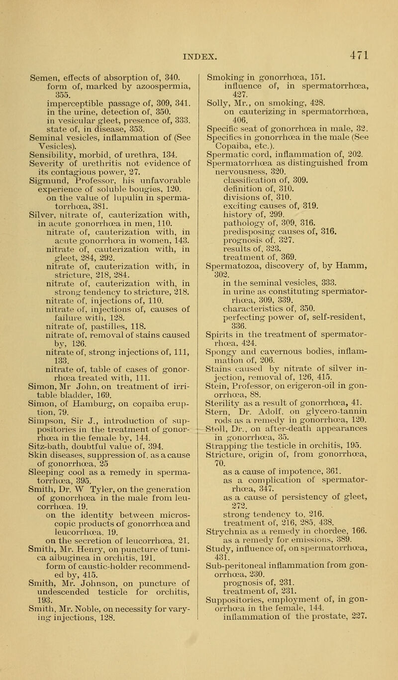 Semen, effects of absorption of, 340. form of, marked by azoospei'mia, 855. impei'ceptible passage of, 309, 341. in tlie urine, detection of, 350. in vesicular gleet, presence of, 333. state of, in disease, 353. Seminal vesicles, inflammation of (See Vesicles). Sensibility, morbid, of urethra, 134. Severity of urethritis not evidence of its contagious power, 27. Sigmund, Professor, his unfavorable experience of soluble bougies, 120. on the value of lupulin in sperma- torrhoea, 381. Silver, nitrate of, cauterization with, in acute gonorrhoea in men, 110. nitrate of, cauterization with, in acute gonorrhoea in women, 143. nitrate of, cauterization with, in gleet, 284, 292. nitrate of, cauterization with, in stricture, 218, 284. nitrate of, cauterization with, in strong tendency to stricture, 218. nitrate of, injections of, 110. nitrate of, injections of, causes of failure witli, 128. nitrate of, pastilles, 118. nitrate of. removal of stains caused by, 126. nitrate of, strong injections of. 111, 133. nitrate of, table of cases of gonor- rhoea treated with. 111. Simon, Mr John, on treatment of irri- table bladder, 169. Simon, of Hamburg, on copaiba erup- tion, 79. Simpson, Sir J., introduction of sup- positories in the treatment of gonor- I'hoea in the female by, 144. Sitz-bath, doubtful value of, 394. Skin diseases, suppression of, as a cause of gonorrhoea, 25 Sleeping cool as a remedy in sperma- torrhoea, 395. Smith, Dr. W Tyler, on the generation of gonorrhoea in the male from leu- corrhoea, 19. on the identity between micros- copic products of gonorrhoea and leucorrhoea, 19. on the secretion of leucorrhoea, 21. Smith, Mr. Henry, on puncture of tuni- ca albuginea in orchitis, 191. form of caustic-holder recommend- ed by, 415. Smith, Mr. Johnson, on puncture of undescended testicle for orchitis, 193. Smith, Mr. Noble, on necessity for vary- ing injections, 128. Smoking in gonorrhoea, 151. influence of, in spermatorrhoea, 427. Solly, Mi\, on smoking, 428. on cauterizing in spermatorrhoea, 406. Specific seat of gonorrhoea in male, 32. Specifics in gonorrhoea in the male (See Copaiba, etc.). Spermatic cord, inflammation of, 202. Spermatorrhoea as distinguished from nervousness, 320. classification of, 309. definition of, 310. divisions of, 310. exciting causes of, 319. history of, 299. pathology of, 309, 316. predisposing causes of, 316. prognosis of. 327. results of, 323. treatment of, 369. Spermatozoa, discovery of, by Hamm, 302. in the seminal vesicles, 333. in ui'ine as constituting sperniator- rhoea, 309, 339. characteristics of, 350. perfecting power of, self-resident, 336. Spirits in the treatment of spermator- rhoea, 424. Spongy and cavernous bodies, inflam- mation of, 206. Stains caused by nitrate of silver in- jection, removal of, 126, 415. Stein, Professor, on erigeron-oil in gon- orrhoea, 88. Sterility as a result of gonori^hoea, 41. Stern, Dr. Adolf, on glycero-tannin rods as a remedy in gonorrhoea, 120. StoU, Dr., on after-death appearances in gonorrhoea, 35. Strapping the testicle in orchitis, 195. Stricture, origin of, from gonorrhoea, 70. as a cause of impotence, 361. as a complication of spermatoi'- rhoea, 347. as a cause of persistency of gleet, 272. strong tendency to, 216. treatment of, 216, 285, 488. Strychnia as a remedy in chordee, 166. as a remed}' for emissions, 389. Study, influence of, on spermatorrhoea, 431. Sub-peritoneal inflammation from gon- orrhoea, 280. prognosis of, 231. treatment of, 231. Suppositories, employment of, in gon- orrhoea in the female, 144. inflammation of the prostate, 227.