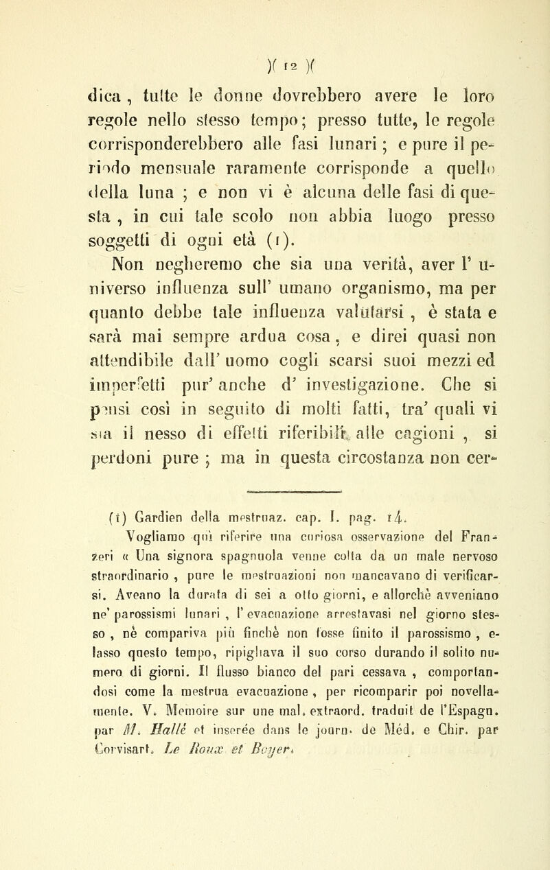 dica , tutte le donne dovrebbero avere le loro regole nello stesso tempo ; presso tutte, le regole corrisponderebbero alle fasi lunari ; e pure il pe- riodo mensuale raramente corrisponde a quello tlella luna ; e non vi è alcuna delle fasi di que- sta , in cui tale scolo non abbia luogo presso soggetti di ogni età (r). Non negberemo che sia una verità, aver 1* u- ni verso influenza sull' umano organismo, ma per quanto debbe tale influenza valutarsi , è stata e sarà mai sempre ardua cosa, e direi quasi non attendibile dall' uomo cogli scarsi suoi mezzi ed imperfetti pur' anche d' investigazione. Che si pmsi così in seguito di molti fatti, tra' quali vi ssa il nesso di effelti riferibili-., alle cagioni , si perdoni pure ; ma in questa circostanza non cer- (t) Gardien della mpstrnaz. cap. I. pag. i^. Vogliamo qnì riferire una curiosa osservazione del Fran- zeri « Una signora spagnuola venne colta da an male oervoso straordinario , pare le mestruazioni non mancavano di verificar- si. Aveano la dorata di sei a otto giorni, e allorché avveniano ne'parossismi lunari, I' evacuazione arrestavasi nel giorno stes* so , ne compariva più finché non tosse finito il parossismo , e- lasso questo tempo, ripigliava il suo corso durando il solito nu- mero di giorni. Il flusso bianco del pari cessava , comportan- dosi come la mestrua evacuazione , per ricomparir poi novella* mente. V. Memoire sur une mal. extraord. traduit de l'Espagn. par Al. Halle et inserée dans le journ. de Méd. e Ghir. par Corvisarh Le Jìoux et Boitert