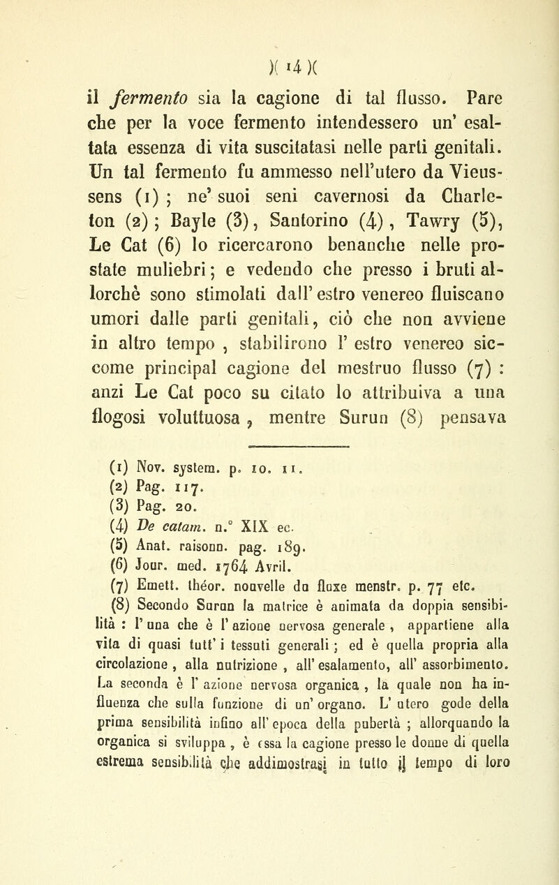 )( «4 )( il fermento sia la cagione di tal flusso. Pare che per la voce fermento intendessero un' esal- tata essenza di vita suscitatasi nelle parti genitali. Un tal fermento fu ammesso nell'utero da Vieus- sens (i) ; ne* suoi seni cavernosi da Charle- ton (2); Bayle (3), Santorino (4), Tawry (5), Le Cat (6) lo ricercarono benanche nelle pro- state muliebri ; e vedendo che presso i bruti al- lorché sono stimolati dall' estro venereo fluiscano umori dalle parli genitali, ciò che non avviene in altro tempo , stabilirono Y estro venereo sic- come principal cagione del mestruo flusso (7) : anzi Le Cat poco su citato lo attribuiva a una flogosi voluttuosa , mentre Surun (8) pensava (1) IVov. system. p„ io. 11. (2) Pag. 117. (3) Pag-. 20. (4) De catam. n.° XIX ec (5) Anat. raisonn. pag. 189. (6) Jour. med. 1764 Avril. (7) Emett. Ihéor. nonvelle da fluxe menstr. p. 77 etc. (8) Secondo Surun la matrice è animata da doppia sensibi- lità : I' una che è 1' azione nervosa generale , appartiene alla vita di quasi tutt' i tessuti generali ; ed è quella propria alla circolazione, alla nutrizione, all'esalamento, all'assorbimento. La seconda è V azione nervosa organica , la quale non ha in- fluenza che sulla funzione di un'organo. L'utero gode della prima sensibilità iufino all'epoca della pubertà ; allorquando la organica si sviluppa , è essa la cagione presso le donne di quella estrema sensibilità che addimostrasi in lutto \\ tempo di toro