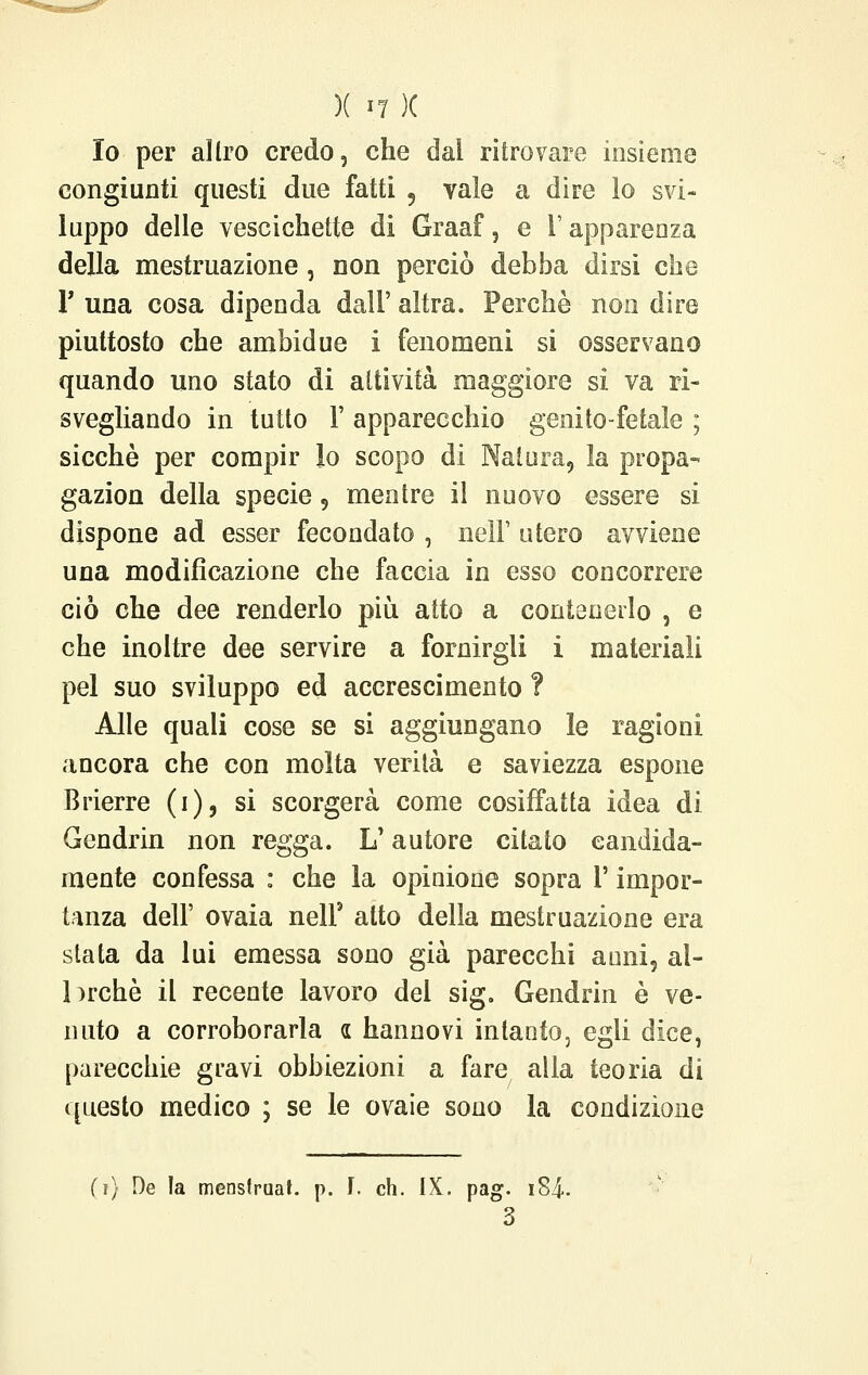 Io per aìlro credo, che dai ritrovare insieme congiunti questi due fatti , vale a dire lo svi- luppo delle vescichette di Graaf, e l'apparenza della mestruazione, non perciò debba dirsi che V una cosa dipenda dall' altra. Perchè non dire piuttosto che ambidue i fenomeni si osservano quando uno stato di attività maggiore si va ri- svegliando in tutto 1' apparecchio genito-fétale ; sicché per compir lo scopo di Natura, la propa- gazion della specie 9 mentre il nuovo essere si dispone ad esser fecondato , nelF utero avviene una modificazione che faccia in esso concorrere ciò che dee renderlo più atto a contenerlo , e che inoltre dee servire a fornirgli i materiali pel suo sviluppo ed accrescimento ? Alle quali cose se si aggiungano le ragioni ancora che con molta verità e saviezza espone Brierre (i), si scorgerà come cosiffatta idea di Gendrin non regga. L'autore citato candida- mente confessa : che la opinione sopra l'impor- tanza dell' ovaia nelf atto della mestruazione era stata da lui emessa sono già parecchi anni, al- lorché il recente lavoro del sig. Gendrin è ve- nuto a corroborarla a hannovi intanto, egli dice, parecchie gravi obbiezioni a fare alla teoria di questo medico ; se le ovaie sono la condizione fi) De la menslruat. p. I. eh. IX. pag. i84- 3