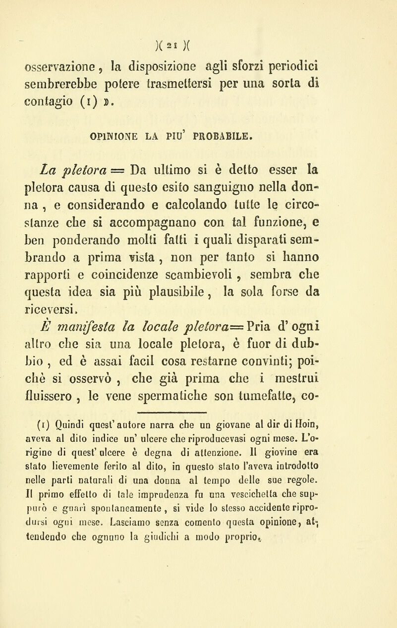 osservazione ? la disposizione agli sforzi periodici sembrerebbe potere trasmettersi per una sorta di contagio (i) ». OPINIONE LA PIÙ' PROBABILE. La pletora = Da ultimo si è detto esser la pletora causa di questo esito sanguigno nella don- na , e considerando e calcolando tutte le circo- stanze che si accompagnano con tal funzione, e ben ponderando molti fatti i quali disparati sem- brando a prima uista , non per tanto si hanno rapporti e coincidenze scambievoli , sembra che questa idea sia più plausibile, la sola forse da riceversi. E manifesta la locale p le tora=V vidi d'ogni altro che sia una locale pletora, è fuor di dub- bio , ed è assai faci! cosa restarne convinti; poi- ché si osservò , che già prima che i mestrui fluissero , le vene spermatiche son tumefatte, co- (i) Quindi quest'autore narra che un giovane al dir diHoin, aveva al dilo indice un'ulcere che riproducevasi ogni mese. L'o- rigine di quest' ulcere è degna di attenzione. 11 giovine era slato lievemente ferito al dito, in questo slato l'aveva introdotto nelle parti naturali di una donna al tempo delle sue regole. Il primo effetto di tale imprudenza fu una vescichetta che sup- purò e guarì spontaneamente, si vide Io stesso accidente ripro- dursi ogni mese. Lasciamo senza comenlo questa opinione, at« tendendo che ognuno la giudichi a modo proprio..