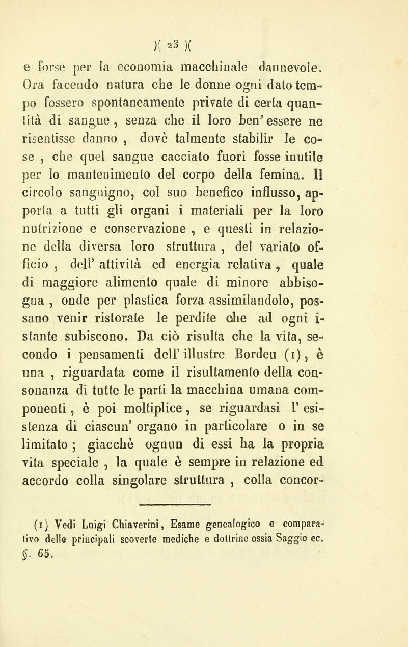 e forse per la economia macchinale dannevole. Ora facendo natura che le donne ogni dalo tem- po fossero spontaneamente private di certa quan- tità di sangue, senza che il loro ben'essere ne risentisse danno , dovè talmente stabilir le co- se , che quel sangue cacciato fuori fosse inutile per io mantenimento del corpo della femina. Il circolo sanguigno, col suo benefico influsso, ap- porta a tutti gli organi i materiali per la loro nutrizione e conservazione , e questi in relazio- ne delia diversa loro struttura , del variato of- ficio , dell' attività ed energia relativa, quale di maggiore alimento quale di minore abbiso- gna , onde per plastica forza assimilandolo, pos- sano venir ristorate le perdite ohe ad ogni i- stante subiscono. Da ciò risulta che la vita, se- condo i pensamenti dell'illustre Bordeu (i), è una , riguardata come il risultamento della con- sonanza di tutte le parti la macchina umana com- ponenti , è poi moltiplice, se riguardasi 1' esi- stenza di ciascun organo in particolare o in se limitato ; giacché ognun di essi ha la propria vita speciale , la quale è sempre in relazione ed accordo colla singolare struttura , colla concor- (r) Vedi Luigi Chiaverini, Esame genealogico e compara- tivo delle principali scoverte mediche e dottrine ossia Saggio ec. §. 65.