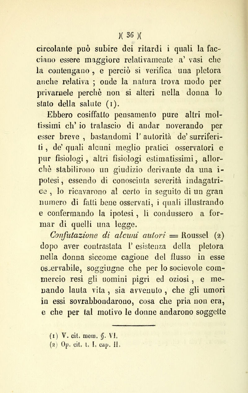 circolante può subire dei ritardi i quali la fac- ciano essere maggiore relativamente a' vasi che la con tenga do , e perciò si verifica una pletora anche relativa ; onde la natura trova modo per privamele perchè non si alteri nella donna lo stato della salute (i). Ebbero cosiffatto pensamento pure altri mol- tissimi eh' io tralascio di andar noverando per esser breve , bastandomi 1' autorità de' surriferi- ti , de' quali alcuni meglio pratici osservatori e pur fisiologi, altri fisiologi estimatissimi, allor- ché stabilirono un giudizio derivante da una i- potesi, essendo di conosciuta severità indagatri- ce , lo ricavarono al certo in seguito di un gran numero di faUi bene osservati, i quali illustrando e confermando la ipotesi, li condussero a for- mar di quelli una legge. Confutazione di alcuni autori = Roussel (2) dopo aver contrastata 1' esistenza della pletora nella donna siccome cagione del flusso in esse osservabile, soggiugne che per lo socievole com- mercio resi gli uomini pigri ed oziosi, e me- nando lauta vita , sia avvenuto , che gli umori in essi sovrabbondarono, cosa che pria non era, e che per tal motivo le donne andarono soggette (1) Vo cit. mera. §. VI. (a) 0p4 cit, t, I, eap, IL