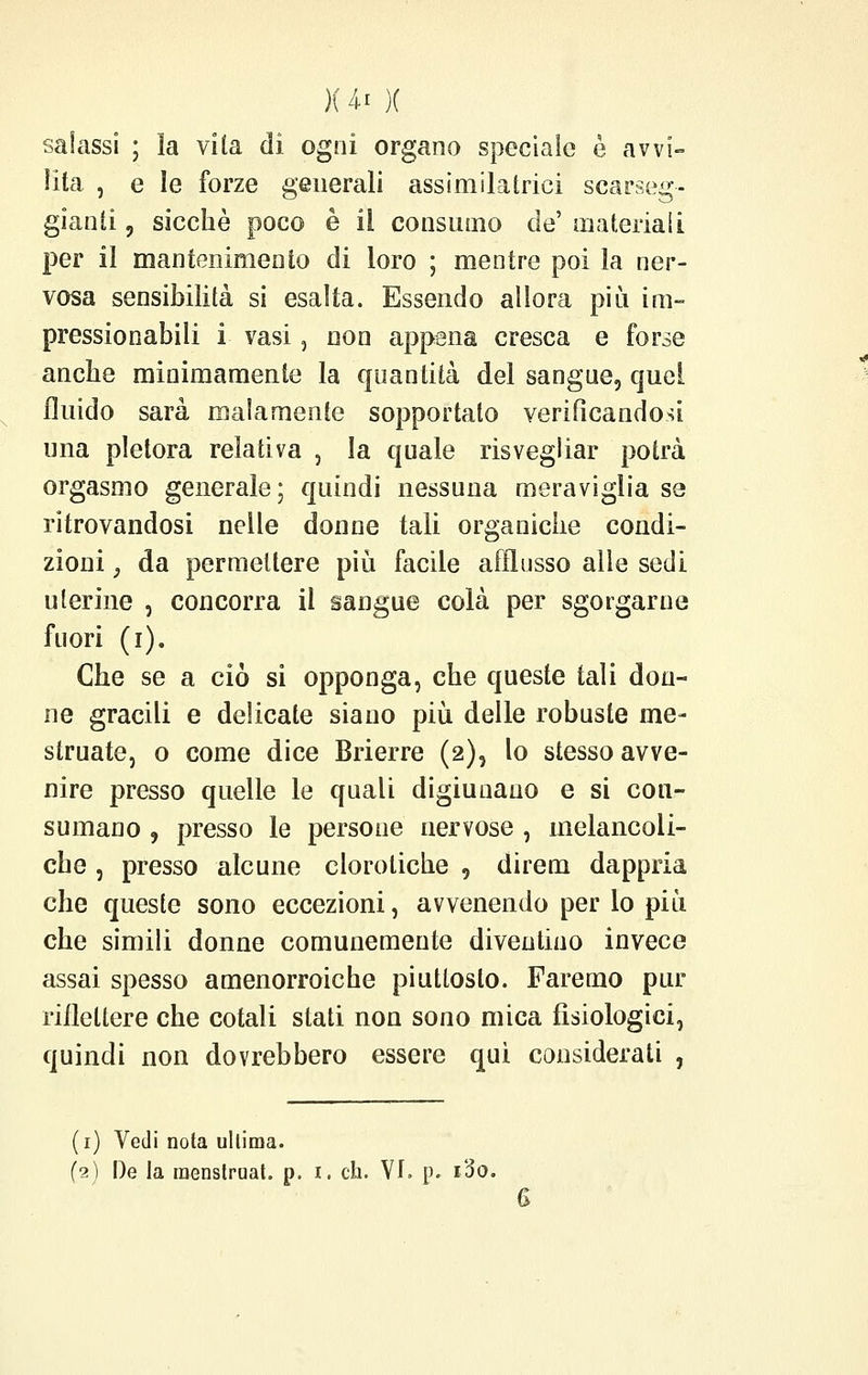 salassi ; la vita dì ogni organo speciale è avvi- lita , e le forze generali assimilataci scarseg- gianti 9 sicché poco è il consumo de' materiali per il mantenimento di loro ; mentre poi la ner- vosa sensibilità si esalta. Essendo allora più im- pressionabili i vasi, non appena cresca e forse anche minimamente la quantità del sangue, quei fluido sarà malamente sopportato verificandosi una pletora relativa , la quale risvegliar potrà orgasmo generale; quindi nessuna meraviglia se ritrovandosi nelle donne tali organiche condi- zioni 3 da permettere più facile afflusso alle sedi uterine , concorra il sangue colà per sgorgarne fuori (i). Che se a ciò si opponga, che queste tali don- ne gracili e delicate siano più delle robuste me- struate, o come dice Brierre (2), lo stesso avve- nire presso quelle le quali digiunano e si con- sumano 9 presso le persone nervose , melancoli- che , presso alcune cloroliche , direm dappria che queste sono eccezioni, avvenendo per lo più che simili donne comunemente diventino invece assai spesso amenorroiche piuttosto. Faremo pur riflettere che colali stati non sono mica fisiologici, quindi non dovrebbero essere qui considerati , (1) Vedi nota ultima. (2) De la menstruat. p. i. eh. VI. p. i3o.