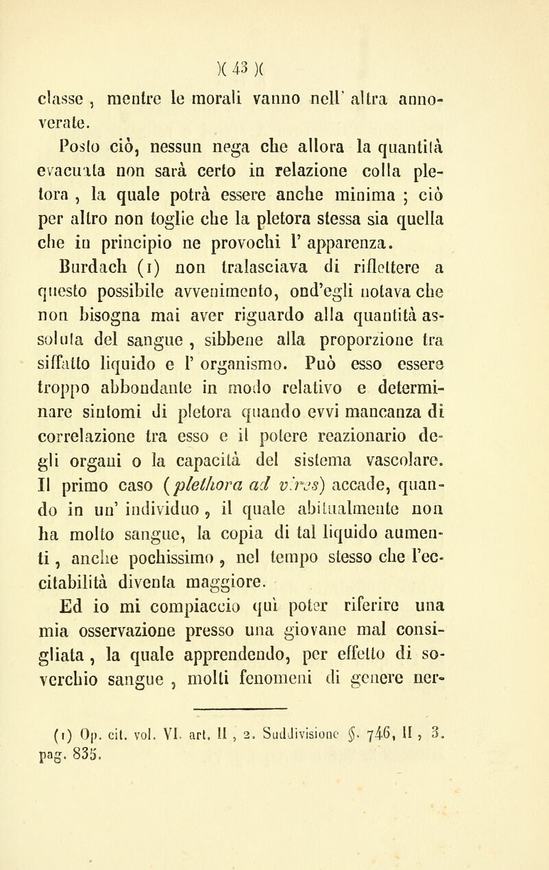 classe , mentre le morali vanno neh altra anno- verate. Posto ciò, nessun nega che allora la quantità evacuila non sarà certo in relazione colla ple- tora , la quale potrà essere anche minima ; ciò per altro non toglie che la pletora stessa sia quella che in principio ne provochi 1' apparenza. Burdach (i) non tralasciava di riflettere a questo possibile avvenimento, ond'egli notava che non bisogna mai aver riguardo alla quantità as- solila del sangue , sibbene alla proporzione tra siffatto liquido e 1' organismo. Può esso essere troppo abbondante in modo relativo e determi- nare sintomi di pletora quando evvi mancanza di correlazione tra esso e il potere reazionario de- gli organi o la capacità del sistema vascolare. Il primo caso (plelhora ad v'rcs) accade, quan- do in un' individuo , il quale abitualmente non ha molto sangue, la copia di tal liquido aumen- ti , anche pochissimo 9 nel tempo stesso che l'ec- citabilità diventa maggiore. Ed io mi compiaccio qui poter riferire una mia osservazione presso una giovane mal consi- gliata , la quale apprendendo, per effetto di so- verchio sangue , molti fenomeni di genere ner- (i) 0|). cit. voi, VI. art. Il , 2. Suddivisione §. 746, II , 3. pag. 835.