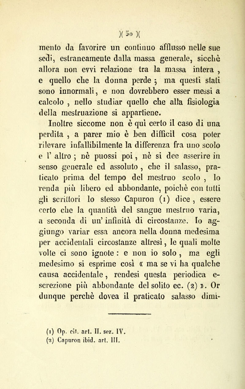 mento da favorire un continuo afflusso nelle sue sedi, estraneamente dalla massa generale, sicché allora non evvi relazione tra la massa intera , e quello che la donna perde j ma questi stati sono innormali, e non dovrebbero esser messi a calcolo , nello studiar quello che alla fisiologia della mestruazione si appartiene. Inoltre siccome non è qui certo il caso di una perdita , a parer mio è ben difficil cosa poter rilevare infallibilmente la differenza fra uno scolo e F altro ; né puossi poi, né si dee asserire in senso generale ed assoluto , che il salasso, pra- ticato prima del tempo del mestruo scolo , Io renda più libero ed abbondante, poiché con tutti gli scrittori lo slesso Capuron (1) dice , essere certo che la quantità del sangue mestruo varia, a seconda di un' infinità di circostanze. Io ag- giungo variar essa ancora nella donna medesima per accidentali circostanze altresì, le quali molte volte ci sono ignote : e non io solo , ma egli medesimo si esprime così (( ma se vi ha qualche causa accidentale, rendesi questa periodica e- screzione più abbondante del solito ec. (2) ». Or dunque perchè dovea il praticato salasso dirai- (1) Op. càì, art. II. sez. IV.