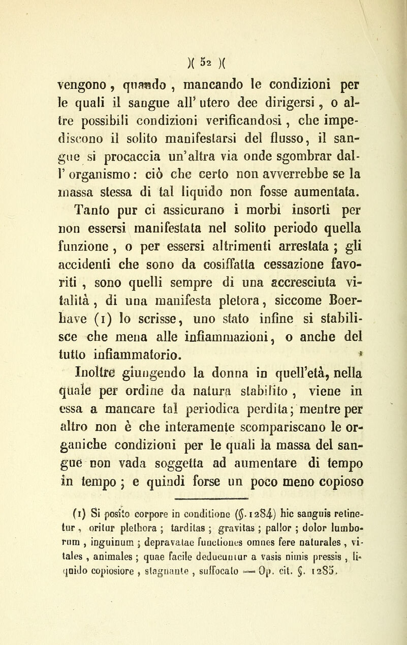 )( 5* )( vengono, quando , mancando le condizioni per le quali il saogue all' utero dee dirigersi, o al- tre possibili condizioni verificandosi, che impe- discono il solito manifestarsi del flusso, il san- gue si procaccia un'altra via onde sgombrar dal- l' organismo : ciò che certo non avverrebbe se la massa stessa di tal liquido non fosse aumentata. Tanto pur ci assicurano i morbi insorti per non essersi manifestata nel solito periodo quella funzione , o per essersi altrimenti arrestata ; gli accidenti che sono da cosiffatta cessazione favo- riti , sono quelli sempre di una accresciuta vi- talità , di una manifesta pletora, siccome Boer- have (i) lo scrisse, uno stato infine si stabili- sce che mena alle infiammazioni, o anche del tutto infiammatorio. ■ Inoltre giungendo la donna in quell'età, nella quale per ordine da natura stabilito , viene in essa a mancare tal periodica perdita ; mentre per altro non è che interamente scompariscano le or- ganiche condizioni per le quali la massa del san- gue non vada soggetta ad aumentare di tempo in tempo \ e quindi forse un poco meno copioso (i) Si posilo corpore in conditone ($.1284-) hic sanguis retine- tur , oriluf plelhora ; tardilas ; gravitas ; pallor ; dolor lambo- fiim , inguinum \ depravalae fuuctioiius omnes fere naturales , vi- tales , animales ; quae facile dedueuuiur a vasis nimis pressis , li- 'jaido copiosiore , stagliante , suifocato —*Qp. cit. %. 1285.