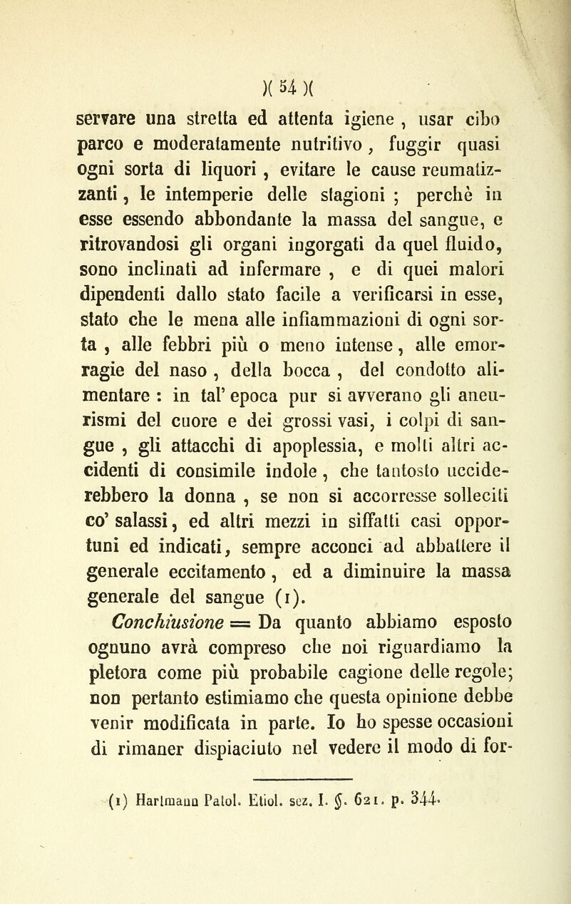 servare una stretta ed attenta igiene , usar cibo parco e moderatamente nutritivo, fuggir quasi ogni sorta di liquori, evitare le cause reumatiz- zanti , le intemperie delle stagioni ; perchè in esse essendo abbondante la massa del sangue, e ritrovandosi gli organi ingorgati da quei fluido, sono inclinati ad infermare , e di quei malori dipendenti dallo stato facile a verificarsi in esse, stato che le mena alle infiammazioni di ogni sor- ta , alle febbri più o meno intense, alle emor- ragie del naso , della bocca , del condotto ali- mentare : in tal' epoca pur si avverano gli aneu- rismi del cuore e dei grossi vasi, i colpi di san- gue , gli attacchi di apoplessia, e molti altri ac- cidenti di consimile indole , che tantosto uccide- rebbero la donna , se non si accorresse solleciti co' salassi, ed altri mezzi in siffatti casi oppor- tuni ed indicati, sempre acconci ad abbattere il generale eccitamento, ed a diminuire la massa generale del sangue (i). Conchiusione = Da quanto abbiamo esposto ognuno avrà compreso che noi riguardiamo la pletora come più probabile cagione delle regole; non pertanto estimiamo che questa opinione debbe venir modificata in parte. Io ho spesse occasioni di rimaner dispiaciuto nel vedere il modo di for- (i) HarlraauQ Patol. Etiol. sez. I. $. 621. p. 344-