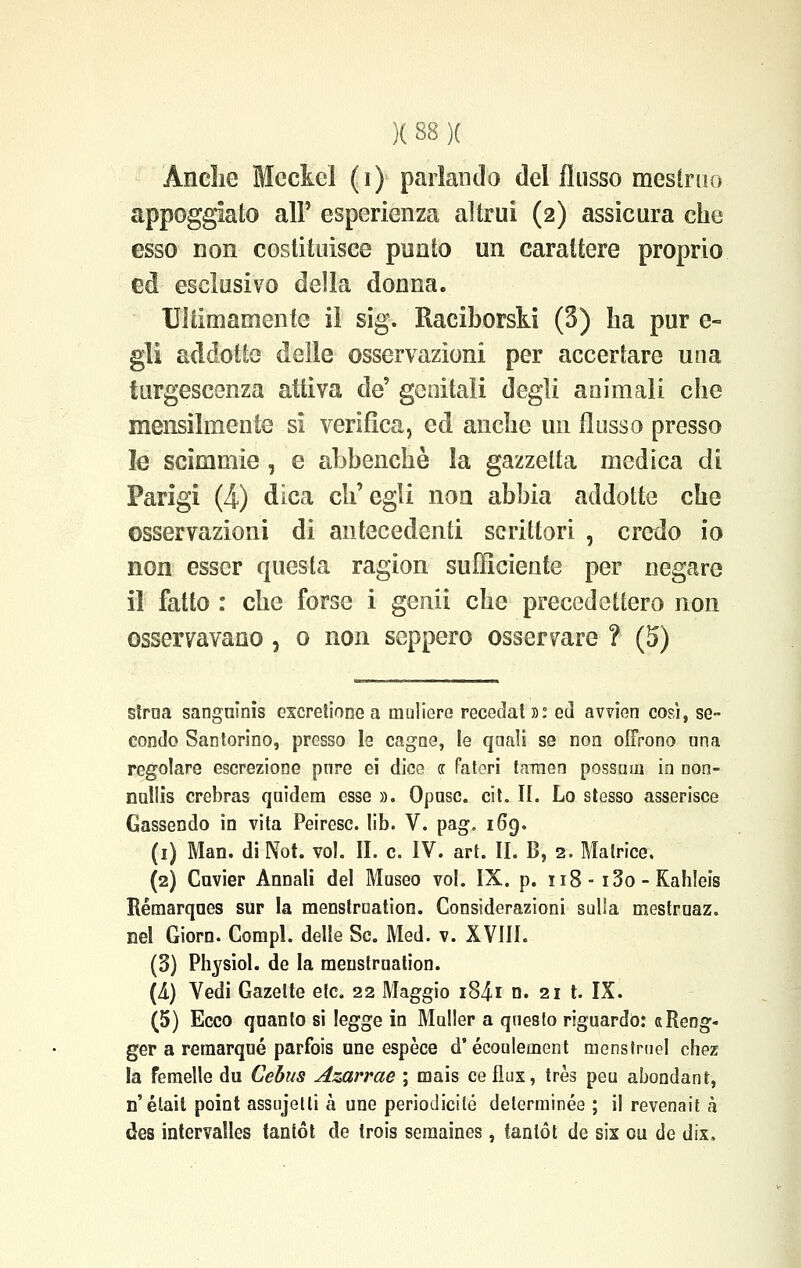 Ancìie Mcciel (i) parlando dei flusso mestruo appoggiato al? esperienza altrui (2) assicura che esso non costituisce punto un carattere proprio ed esclusivo della donna. ■Ultimamente il sig. Raciborski (3) ha pur e- gli addotte delle osservazioni per accertare una turgescenza attiva de' genitali degli animali che mensilmente si verifica, ed anche un flusso presso le scimmie , e abbenchè la gazzetta medica di Parigi (4) dica ch'egli non abbia addotte che osservazioni di antecedenti scrittori , credo io non esser questa ragion sufficiente per negare il fatto : che forse i genii che precedettero non osservavano , 0 non seppero osservare ? (5) sìraa sanguinis exeretione a muliere recedati: ed avvien cosi, se- condo Santorino, presso le cagne, le quali se non offrono una regolare escrezione pure ei dice « fateri taraen possum in non- nnllis crebras quidera esse ». Oposc. cit. II. Lo stesso asserisce Gassendo in vita Peiresc. lib. V. pag. 169. (1) Man. di Not. voi. II. e. IV. art. II. B, 2. Matrice. (2) Cnvier Annali del Museo voi. IX. p. 118 • i3o-Kah!eis Rémarques sur la raenstrnation. Considerazioni sulla mestruaz. nel Giorn. Compi, delle Se. Med. v. XVIII. (3) Physiol. de la meustruation. (A) Vedi Gazette etc. 22 Maggio i84i n. 21 t. IX. (5) Ecco quanto si legge in Muller a questo riguardo: «Reng- ger a remarqué parfois une espèce d'écouleoient menstrtiel chez la femelle du Cebus Azarrae ; mais ce flux, très peu abondant, n' était point assujelti à une periodiche determinée ; il revenait à des intervalles tantót de trois semaines, tantót de six cu de dix.