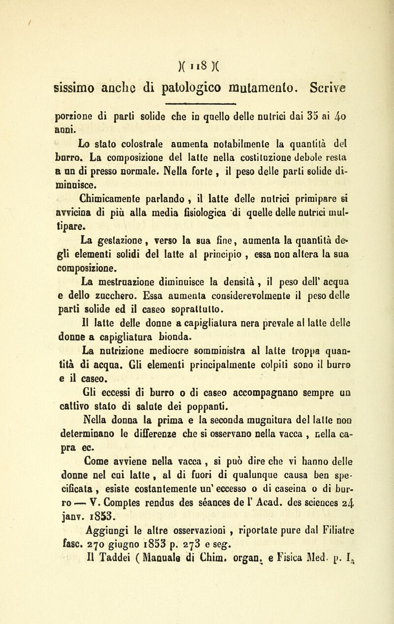 sissimo anche di patologico mutamento. Scrive porzione di parti solide che io quello delle natrici dai 35 ai 4o anni. Lo stato colostrale annienta notabilmente la quantità del barro. La composizione del latte nella costituzione debole resta a no di presso normale. Nella forte , il peso delle parti solide di- minuisce. Chimicamente parlando , il latte delle nutrici primipare si avvicina di più alla media fisiologica di quelle delle nutrici mul- tipare. La gestazione , verso la sua fine, aumenta la quantità de- gli elementi solidi del latte al principio, essa non altera la sua composizione. La mestruazione diminuisce la densità , il peso dell' acqua e dello zucchero. Essa aumenta considerevolmente il peso delle parti solide ed il caseo soprattutto. Il latte delle donne a capigliatura nera prevale al latte delle donne a capigliatura bionda. La nutrizione mediocre somministra al latte troppa quan- tità di acqua. Gli elementi principalmente colpiti sono il burro e il caseo. Gli eccessi di burro o di caseo accompagnano sempre un cattivo stato di salate dei poppanti. Nella donna la prima e la seconda mugnitura del latte non determinano le differenze che si osservano nella vacca , nella ca- pra ec. Come avviene nella vacca , si può dire che vi hanno delle donne nel cui latte , al di fuori di qualunque causa ben spe- cificata , esiste costantemente un eccesso o di caseina o di bur- ro — V. Comptes rendus des séances de l' Acad. des sciences 24 janv. i853. Aggiungi le altre osservazioni , riportate pure dal Filiatre fase. 270 giugno i853 p. 273 e seg. Il Xaddei ( Manuale di Chim. organ. e Fisica Med p. I.