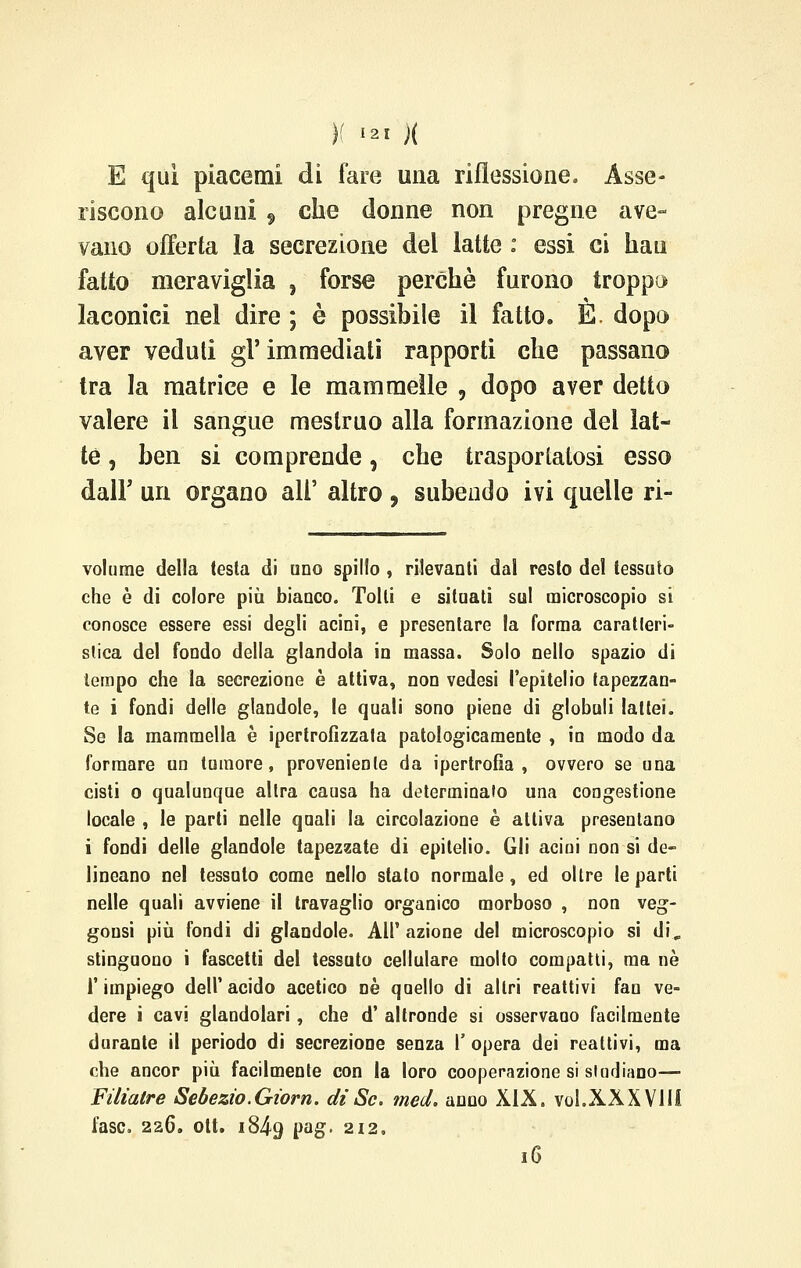 E qui piacenti di fare una riflessione. Asse- riscono alcuni , che donne non pregne ave- vano offerta la secrezione del latte : essi ci bau fatto meraviglia , forse perchè furono troppo laconici nel dire ; è possibile il fatto. E. dopo aver veduti gì' immediati rapporti che passano tra la matrice e le mammelle , dopo aver detto valere il sangue mestruo alla formazione del lat- te , ben si comprende, che trasportatosi esso dall' uri organo all' altro , subendo ivi quelle ri- volume della testa di uno spillo , rilevanti dal resto del tessuto che è di colore più bianco. Tolti e situati sul microscopio si conosce essere essi degli acini, e presentare la forma caratteri- stica del fondo della glandola in massa. Solo nello spazio di tempo che la secrezione è attiva, non vedesi l'epitelio lapezzan- te i fondi delle glandole, le quali sono piene di globuli lattei. Se la mammella è ipertrofizzata patologicamente , in modo da formare un tumore, proveniente da ipertrofia, ovvero se una cisti o qualunque altra causa ha determinato una congestione locale , le parti nelle quali la circolazione è attiva presentano i fondi delle glandole tapezzate di epitelio. Gli acini non si de- lineano nel tessuto come nello stato normale, ed oltre le parti nelle quali avviene il travaglio organico morboso , non veg- gousi più fondi di glandole. All' azione del microscopio si di„ stinguono i fascetti del tessuto cellulare molto compatti, ma nò l'impiego dell'acido acetico né quello di altri reattivi fan ve- dere i cavi glandolari, che d' altronde si osservano facilmente durante il periodo di secrezione senza l' opera dei reattivi, ma che ancor più facilmente con la loro cooperazione si studiano—■ Filiatre Sebezio.Giorn. dì Se. med. anno XIX. voi.XXX Vili fase. 226. ott. 1849 Pa£* 2I2s 16