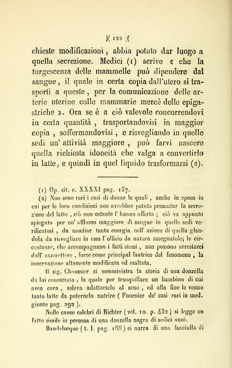 chieste modificazioni, abbia potuto dar luogo a quella secrezione. Medici (i) scrive oc che la turgescenza delle mammelle può dipendere dal sangue, il quale in certa copia dall'utero si tra- sporti a queste , per la comunicazione delle ar- terie uterine colle mammarie mercè delle epiga- striche ». Ora se è a ciò valevole concorrendovi in certa quantità , trasportandovi^! in maggior copia , soffermandovisi, e risvegliando in quelle sedi un' attività maggiore , può farvi nascere quella richiesta idoneità che valga a convertirlo in latte ; e quindi in quel liquido trasformarsi (2)» (1) Op. cit. e. XXXXI pag. 157. (2) Non sono rari i casi di donne !e quali , anche in epoca in coi per le loro condizioni non avrebber potnlo presentar la secre- zione del latte , ciò non ostante 1' hanno offerta ; ciò va appunto spiegato per nn' afflusso maggiore di sangue in quello sedi ve- rificatosi , da suscitar tanta energia nelF azione di quella glan- dola da risvegliare in essa l'officio da natura assegnatole; le cir- costanza, che accompagnano i falli stessi , non possono arrestarci dall' ammettere , forse come principal Fautrice del fenomeno , la innervazione altamente modificata ed esaltata. Il sig. Chaussier ci somministra la storia di una donzella da lui conosciuta , la quale per tranquillare un bambino di cui avea cura , soleva adattarselo al seno 9 ed alla fine le venne tanto latte da poternelo nutrire ( Fonrnier de' casi rari in med. giunte pag. 292 ). Nelle cause celebri di Richter (voi. io. p. 432 ) si legge un fatto simile in persona di una donzella negra di sedici anni. Bandelocque ( t. I. pag. 188) ci narra di una fanciulla di