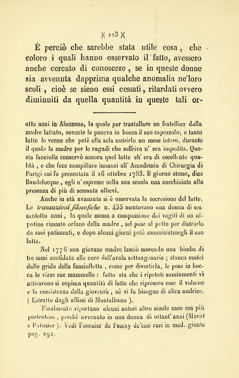 )( ?s3 }( È perciò che sarebbe stata utile cosa , che coloro i quali hanno osservato il fatto, avessero anche cercato di conoscere , se in queste donne sia avvenuta dapprima qualche anomalia ne'loro scoli , cioè se sieno essi cessati ^ ritardati ovvero diminuiti da quella quantità in queste tali er- otto anni m Alanzone, la qaale per trastullare on fraleifino daNa madre lattato, sovente le poneva in bocca il suo capezzolo; e tanto latte le venne che potè ella sola nutrirlo un mese intero, durante il quale la madre per le ragadi che soffriva b* era impedita. Que- sla fanciulla conservò ancora quel latte eh' era di eccellente qua- lità , e che fece zampillare innanzi ali1 Accademia di Chirurgia di Parigi cui fu presentata il 16 oltob-re 1783. Il giorno stessos dice Baudelocque ? egli n'espresse nella sua scuola una cucchiaiata alla presenza di più di sessanta allievi. Anche in età avanzala si è osservala la secrezione del latte. Le transazioniJilosofiche n. 455 mentovano una donna di ses- santotto anni, la quale mossa a compassione dui vagiti di un ni- potino rimaslo orfano della madre, sei pose al petto per distrarlo da suoi patimenti, e dopo alcuni giorni potè somministrargli il suo latte. Nel 1776 una giovane madre lasciò morendo una bimba dì tre mesi confidata alle cure dell'avola settuagenaria ; stanca costei dalle grida della fanciullelta , come per divertirla, le pose in boc- ca le vizze sue mammelle : fallo sia che i ripetuti succiamene vi ailirarono sì copio&a quantità di latte che ripresero esse il volume e la consistenza della giovenlù , ne vi fu bisogno di altra nudrice. ( Estratto dagli affissi di Monlalbano ). Finalmente riportano alcuni autori altro simile caso ma piò porlonloso , perchè avvenuto in una donna di ollanf anni (Murai e Palissier ), Vedi Foumier de Pescaj dicasi rari in med. giunte pag. 292,