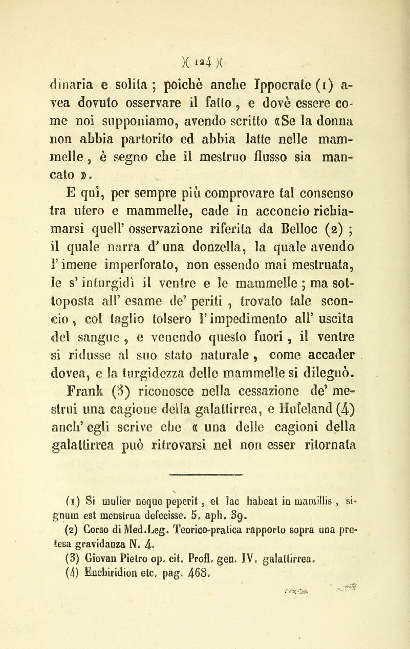 d inaria e solila; poiché anche Ippocrate (i) a- vea dovuto osservare il fatto, e dovè essere co- me noi supponiamo, avendo scritto «Se la donna non abbia partorito ed abbia latte nelle mam- melle 3 è segno che il mestruo flusso sia man- cato », E qui, per sempre più comprovare tal consenso tra utero e mammelle, cade in acconcio richia- marsi queir osservazione riferita da Belloc (2) ; il quale narra d' una donzella, la quale avendo T imene imperforato, non essendo mai mestruata, le s'inturgidì il ventre e le mammelle ; ma sot- toposta all' esame de' periti , trovato tale scon- cio , col taglio tolsero Y impedimento all' uscita del sangue , e venendo questo fuori , il ventre si ridusse al suo stato naturale , come accader dovea, e la turgidezza delle mammelle si dileguò. Frank (3) riconosce nella cessazione de' me- strui una cagione deila galatlirrea, e Hufeland (4) anch' egli scrive che ce una delle cagioni della galattirrea può ritrovarsi nel non esser ritornata (i) Si mulìer neqoe peperit s et lac habeat io maraillis , si- gnum est menstrua deferisse. 5, aph. 3g. (2) Corso diMed.Leg. Teorico-pratica rapporto sopra aria pre- tesa gravidanza N. 4° (5) Giovan Pietro op. eih Profh gen. !V. galattirrea.