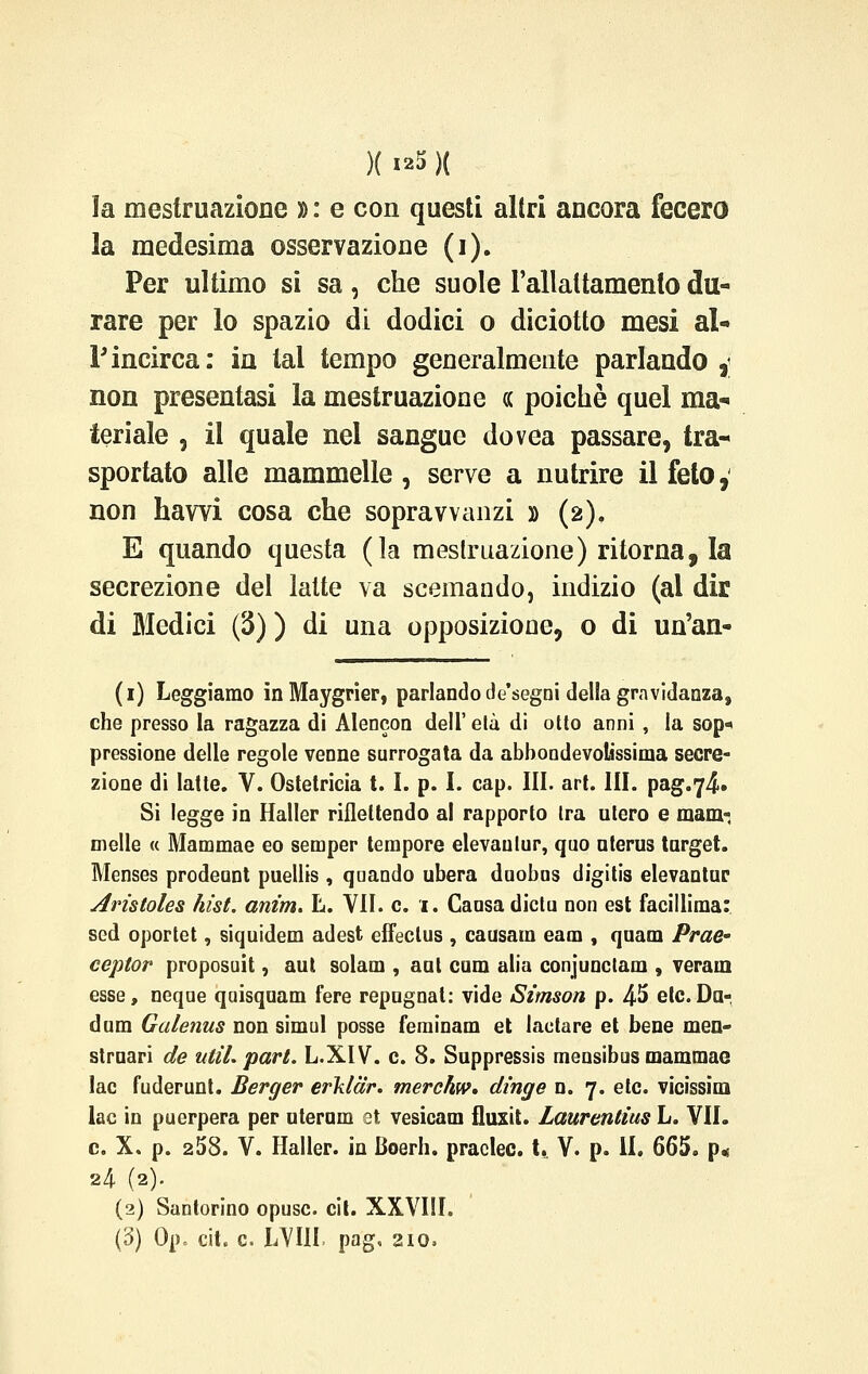 la mestruazione » : e con questi altri ancora fecero la medesima osservazione (i). Per ultimo si sa, che suole l'allattamento du- rare per lo spazio di dodici o diciotto mesi al- l'incirca: in tal tempo generalmente parlando , non presentasi la mestruazione « poiché quel ma- teriale , il quale nel sangue dovea passare, tra- sportato alle mammelle , serve a nutrire il feto, non hawi cosa che sopravvanzi » (2). E quando questa (la mestruazione) ritorna, la secrezione del latte va scemando, indizio (ai dir di Medici (3) ) di una opposizione, o di un'an- (1) Leggiamo in Maygrier, parlando de'segni delia gravidanza, che presso la ragazza di Alencon dell' eia di otto anni , la sop* pressione delle regole venne surrogata da abbondevolissima secre- zione di latte. V. Ostetricia t. I. p. I. cap. III. art. III. pag.y^» Si legge in Haller riflettendo al rapporto tra utero e mam-, melle « Mammae eo semper tempore elevaulur, quo uterus target. Menses prodeunt puellis , qaando ubera duobns digitis elevantur Aristoles hìst. anim. L. VII. e. 1. Cansa dictu non est facillima: sed oportet, siquidem adest effeclus , causam eam , quam Prae- ceptor proposuit, aut solam , aut cura alia conjunclam , veram esse, neque qaisquam fere repngnat: vide Simson p. 45 etc. Da- dum Galenus non simul posse feminam et lactare et bene men- struari de util. pari. L.XIV. e. 8. Suppressis mensibus mammae lac fuderunt. Berger erklar. merchw. dirige n. 7. etc. vicissim lac in puerpera per uterum et vesicam fluxit. Laurentìus L. VII. e. X. p. 258. V. Haller. in Boerh. praclec. t, V. p. il. 665. p« 24 (2). (2) Santorino opusc. cit. XXVIII. (3) Op. cit. e. LVIII. pag, 210,