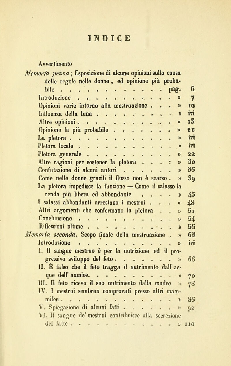INDICE Avvenimento Memoria prima ; Esposizione di alcune opinioni sulla causa delle regole nelle donne, ed opinione più proba- bile • pag. 6 Introduzione . » 7 Opinioni varie intorno alla mestruazione ...» io Influenza della luna ......... D ivi Altre opinioni . » l5 Opinione la più probabile » 21 La pletora » ivi Pletora locale . . ; ...» ivi Pletora generale » 22 Altre ragioni per sostener la pletora ... : » So Confutazione di alcuni autori » 36 Come nelle donne gracili il flusso non è scarso . » §9 La pletora impedisce la funzione — Come il salasso la renda più libera ed abbondante . ...» 45 I salassi abbondanti arrestano i mestrui ...» 4-8 Altri argomenti che confermano la pletora . . » Bi Conchiusione » 54 Riflessioni ultime . » 56 Memoria seconda. Scopo finale della mestruazione . » 63 Introduzione » ivi I. Il sangue mestruo è per la nutrizione ed il pro- gressivo sviluppo del feto » 66 li. E falso che il feto tragga il nutrimento dall'ac- que dell' amnios .... » 70 IH. Il feto riceve il suo nutrimento dalla madre » 78 IV. I mestrui sembran comprovati presso altri mam- miferi 3 86 V. Spiegazione di alcuni fatti » 92 VI. Il sangue de'raestrnì contribuisce alla secrezione del latte » HO