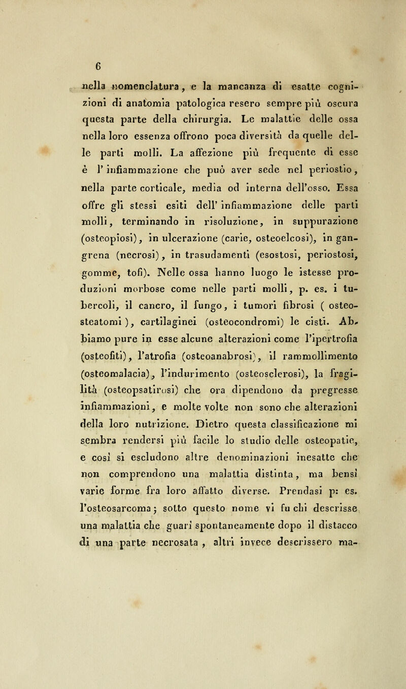 nella -nomenclatura, e la mancanza di esatte cogni- zioni di anatomia patologica resero sempre più. oscura questa parte della chirurgia. Le malattie delle ossa nella loro essenza offrono poca diversità da quelle del- le parti molli. La affezione più frequente di esse è l'infiammazione che può aver sede nel periostio, nella parte corticale, media od interna dell'osso. Essa offre gli stessi esiti dell' infiammazione delle parti molli, terminando in risoluzione, in suppurazione (osteopiosi), in ulcerazione (carie, osteoelcosi), in gan- grena (necrosi), in trasudamenti (esostosi, periostosi, gomme, tofi). Nelle ossa hanno luogo le istesse pro- duzioni morbose come nelle parti molli, p. es. i tu- bercoli, il cancro, il fungo, i tumori fibrosi ( osteo- steatomi), cartilaginei (osteocondromi) le cisti. Ab* biamo pure in esse alcune alterazioni come l'ipertrofia (osteofiti), l'atrofia (osteoanabrosi), il rammollimento (osteomalacia), l'indurimento (osteosclerosi), la fragi- lità (osteopsatirosi) che ora dipendono da pregresse infiammazioni, e molte volte non sono che alterazioni della loro nutrizione. Dietro questa classificazione mi sembra rendersi più facile lo studio delle osteopatie, e cosi si escludono altre denominazioni inesatte che non comprendono una malattia distinta, ma bensì varie forme fra loro affatto diverse. Prendasi p: es. l'osteosarcoma 5 sotto questo nome vi fuchi descrisse una malattia che guarì spontaneamente dopo il distacco di una parte necrosata , altri invece descrissero ma-