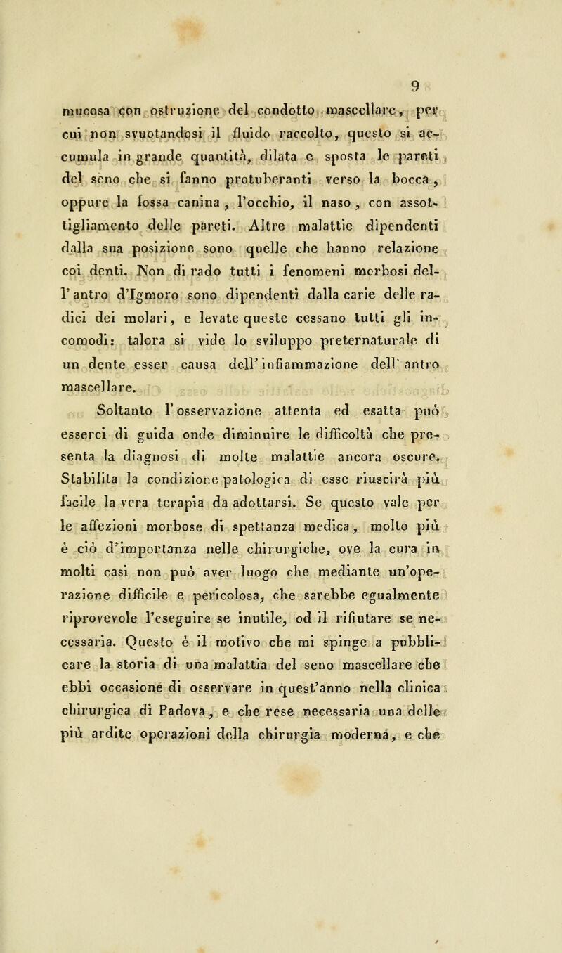 mucosa con ostruzione del condotto mascellare, per cui non svuotandosi il fluido raccolto, questo si ac- cumula in grande quantità, dilata e sposta le pareti , del seno che si fanno protuberanti verso la bocca , oppure la fossa canina , l'occhio, il naso , con assot- tigliamento delle pareti. Altre malattie dipendenti dalla sua posizione sono quelle che hanno relazione coi denti. INfon di rado tutti i fenomeni morbosi del- l'antro d'Igmoro sono dipendenti dalla carie delle ra- dici dei molari, e levate queste cessano tutti gli in- comodi: talora si vide lo sviluppo preternaturale di un dente esser causa dell'infiammazione dell'antro mascellare. Soltanto l'osservazione attenta ed esatta può esserci di guida onde diminuire le difficoltà che pre- senta la diagnosi di molte malattie ancora oscure. Stabilita la condizione patologica di esse riuscirà più facile la vera terapia da adottarsi. Se questo vale per le affezioni morbose di spettanza medica, molto più è ciò d'importanza nelle chirurgiche, ove la cura in molti casi non può aver luogo che mediante un'ope- razione difficile e pericolosa, che sarebbe egualmente riprovevole l'eseguire se inutile, od il rifiutare se ne- cessaria. Questo è il motivo che mi spinge a pubbli- care la storia di una malattia del seno mascellare che ebbi occasione di osservare in quest'anno nella clinica chirurgica di Padova, e che rese necessaria una delle più ardite operazioni della chirurgia moderna, e che