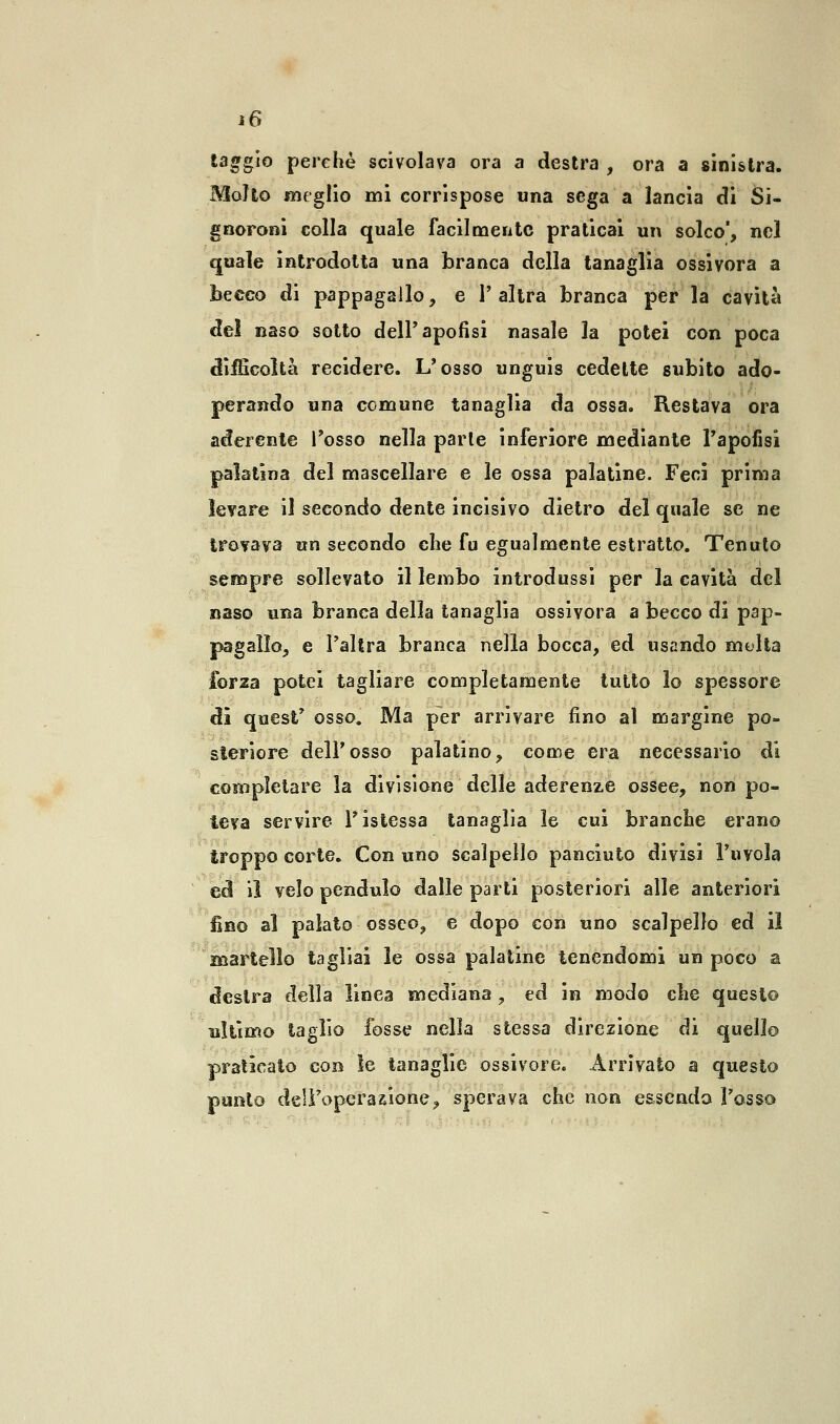 taggio perchè scivolava ora a destra , ora a sinistra. Molto meglio mi corrispose una sega a lancia di Si- gnoroni colla quale facilmente praticai un solco, nel quale introdotta una branca della tanaglia ossivora a becco di pappagallo, e l'altra branca per la cavità del naso sotto dell'apofisi nasale la potei con poca difficoltà recidere. L'osso unguis cedette subito ado- perando una comune tanaglia da ossa. Restava ora aderente Tosso nella parie inferiore mediante l'apofisi palatina del mascellare e le ossa palatine. Feci prima levare il secondo dente incisivo dietro del quale se ne trovava un secondo che fu egualmente estratto. Tenuto sempre sollevato il lembo introdussi per la cavità del naso una branca della tanaglia ossivora a becco di pap- pagallo, e l'altra branca nella bocca, ed usando multa forza potei tagliare completamente tutto lo spessore di quest' osso. Ma per arrivare fino al margine po- steriore dell'osso palatino, come era necessario di completare la divisione delle aderenze ossee, non po- teva servire Tistessa tanaglia le cui branche erano troppo corte. Con uno scalpello panciuto divisi l'uvola ed il velo pendulo dalle parti posteriori alle anteriori fino al palato osseo, e dopo con uno scalpello ed il martello tagliai le ossa palatine tenendomi un poco a destra della linea mediana, ed in modo che questo ultimo taglio fosse nella stessa direzione di quello praticato con le tanaglie ossivore. Arrivato a questo punto dell'operazione, sperava che non essendo l'osso