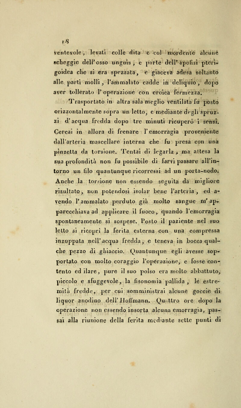 vcntevolc, levati colle dita e col mordente alcune scheggio dell'osso unguis , e pnrte dell'apofisi pteri- goidea che si era spezzata, e giaceva adesa soltanto alle parti molli, l'ammalato cadde in deliquio, dopo aver tollerato 1' operazione con eroica fermezza. Trasportato in altra sala meglio ventilata fu posto orizzontalmente sopra un letto, e mediante degli spruz- zi d'acqua fredda dopo tre minuti ricuperò i sensi. Cercai in allora di frenare l'emorragia proveniente dall'arteria mascellare interna che fu presa con una pinzetta da torsione. Tentai di legarla , ma altesa la sua profondità non fu possibile di farvi passare all'in- torno un filo quantunque ricorressi ad un porta-nodo. Anche la torsione non essendo seguita da migliore risultato, non potendosi isolar bene l'arteria, ed a- yendo l'ammalato perduto già molto sangue m'ap- parecchiava ad applicare il fuoco, quando l'emorragia spontaneamente si sospese. Posto il paziente nel suo letto si ricoprì la ferita esterna con una compressa inzuppata nell'acqua fredda, e teneva in bocca qual- che pezzo di ghiaccio. Quantunque egli avesse sop- portato con molto coraggio l'operazione, e fosse con- tento ed ilare, pure il suo polso era molto abbattuto, piccolo e sfuggevole, la fisonomia pallida , le estre- mità fredde, per cui somministrai alcune goccie di liquor anodino dell'HofTmann. Quattro ore dopo la operazione non essendo insorta alcuna emorragia, pas- sai alla riunione delia ferita mediante sette punti di