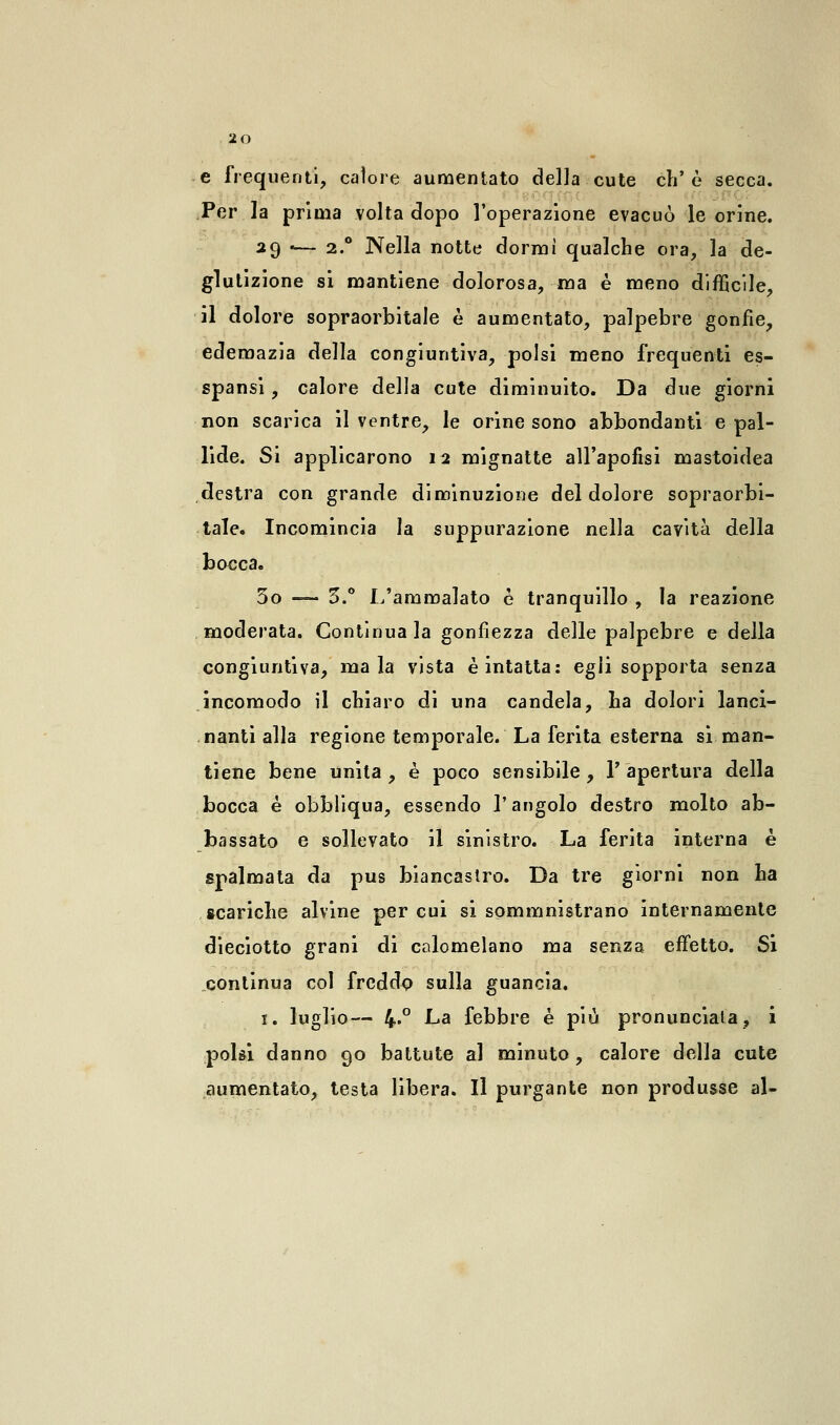e frequenti, calore aumentato della cute eh'è secca. Per la prima volta dopo l'operazione evacuò le orine. 29 -— 2.0 Nella notte dormi qualche ora, la de- glutizione si mantiene dolorosa, ma è meno difficile, il dolore sopraorbitale è aumentato, palpebre gonfie, edemazia della congiuntiva, polsi meno frequenti es- spansi, calore della cute diminuito. Da due giorni non scarica il ventre, le orine sono abbondanti e pal- lide. Sì applicarono 12 mignatte all'apofisi mastoidea destra con grande diminuzione del dolore sopraorbi- tale. Incomincia la suppurazione nella cavità della bocca. 30 —- 5.° L'ammalato è tranquillo , la reazione moderata. Continua la gonfiezza delle palpebre e della congiuntiva, mala vista è intatta: egli sopporta senza incomodo il chiaro di una candela, ha dolori lanci- nanti alla regione temporale. La ferita esterna si man- tiene bene unita, è poco sensibile, l'apertura della bocca é obbliqua, essendo l'angolo destro molto ab- bassato e sollevato il sinistro. La ferita interna è spalmata da pus biancastro. Da tre giorni non ha scariche alvine per cui si sommnistrano internamente dieciotto grani di calomelano ma senza effetto. Si continua col freddo sulla guancia. 1. luglio— 4«° La febbre è più pronunciata, i polsi danno 90 battute al minuto, calore della cute aumentato, testa libera. Il purgante non produsse al-