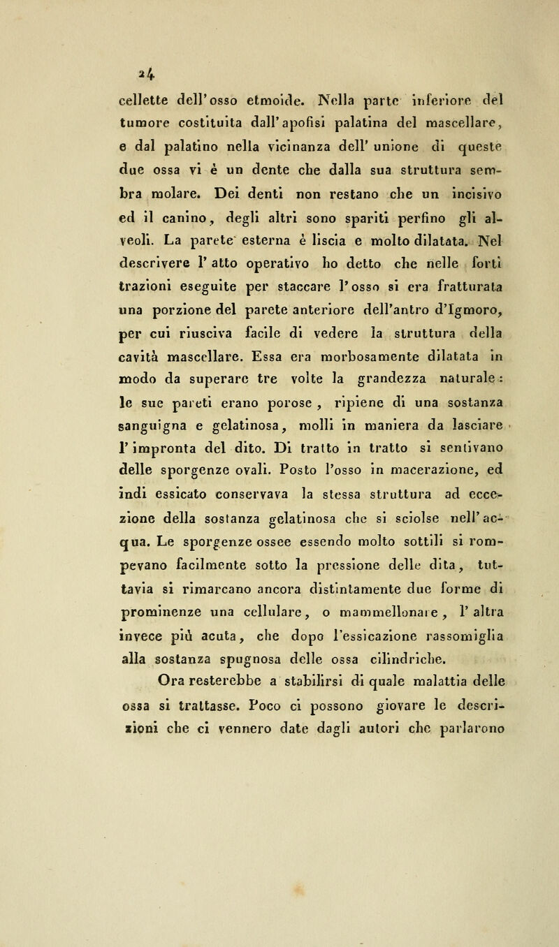 cellette dell'osso etmoide. Nella parte inferiore del tumore costituita dall'apofisi palatina del mascellare, e dal palatino nella vicinanza dell' unione di queste due ossa vi è un dente che dalla sua struttura sem- bra molare. Dei denti non restano che un incisivo ed il canino, degli altri sono spariti perfino gli al- veoli. La parete esterna è liscia e molto dilatata. Nel descrivere V atto operativo ho detto che nelle forti trazioni eseguite per staccare l'osso si era fratturata una porzione del parete anteriore dell'antro d'Igmoro, per cui riusciva facile di vedere la struttura della cavità mascellare. Essa era morbosamente dilatata in modo da superare tre volte la grandezza naturale: le sue pareti erano porose , ripiene di una sostanza sanguigna e gelatinosa, molli in maniera da lasciare l'impronta del dito. Di tratto in tratto si sentivano delle sporgenze ovali. Posto Tosso in macerazione, ed indi essicato conservava la stessa struttura ad ecce- zione della sostanza gelatinosa che si sciolse nell'ac- qua. Le sporgenze ossee essendo molto sottili si rom- pevano facilmente sotto la pressione delle dita, tut- tavia si rimarcano ancora distintamente due forme di prominenze una cellulare, o mammellonare, l'altra invece più acuta, che dopo l'essicazione rassomiglia alla sostanza spugnosa delle ossa cilindriche. Ora resterebbe a stabilirsi di quale malattia delle ossa si trattasse. Poco ci possono giovare le descri- zioni che ci vennero date dagli autori che parlarono